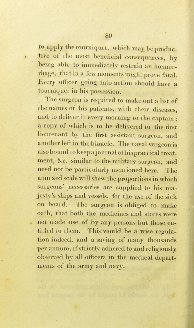 to apply the tourniquet, which maj; be produc- tive of the most beneficial consequences, by being able to immediately restrain an hcemor- rhage, that in a few moments miy.hi prove fatal. Every officer going into action should have a tourniquet in his possession. The surgeon is required to make out a list of the names of his patients, with their diseases, and to deliver it every morning to the captain ; a copy of which is to be delivered to the first lieutenant by the first assistant surgeon, and another left in the binacle. The naval surgeon is also bound to keep a journal of hispractical treat- ment, &c. similar to the military surgeon, and need not be particularly mentioned here. The annexed scale will shew the proportions in which surgeons' .necessaries are supplied to his ma- jesty's ships and vessels, for the use of the sick on board. The surgeon is obliged to make oath, that both the medicines and stores were not made use of by any persons but those en- titled to them. This would be a wise regula- tion indeed, and a saving of many thousands per annum, if strictly adhered to and religiously observed by all officers in the medical depart- ments of the army and navy.