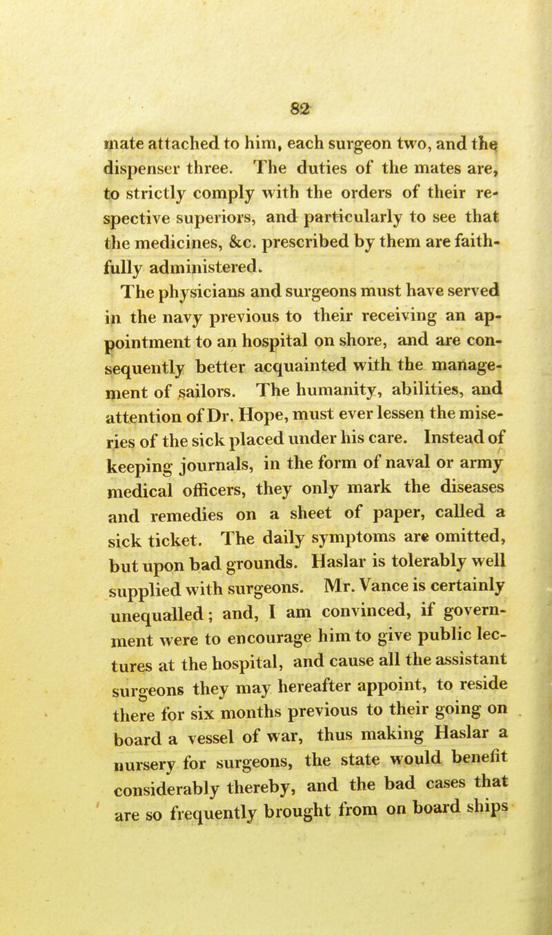 mate attached to him, each surgeon two, and the dispenser three. The duties of the mates are, to strictly comply with the orders of their re- spective superiors, and particularly to see that the medicines, &c. prescribed by them are faith- fully administered. The physicians and surgeons must have served in the navy previous to their receiving an ap- pointment to an hospital on shore, and are con- sequently better acquainted with the manage- ment of sailors. The humanity, abilities, and attention of Dr. Hope, must ever lessen the mise- ries of the sick placed under his care. Instead of keeping journals, in the form of naval or army medical officers, they only mark the diseases and remedies on a sheet of paper, called a sick ticket. The daily symptoms are omitted, but upon bad grounds. Haslar is tolerably well supplied with surgeons. Mr. Vance is certainly unequalled; and, I am convinced, if govern- ment were to encourage him to give public lec- tures at the hospital, and cause all the assistant surgeons they may hereafter appoint, to reside there for six months previous to their going on board a vessel of war, thus making Haslar a nursery for surgeons, the state would benefit considerably thereby, and the bad cases that are so frequently brought from on board ships