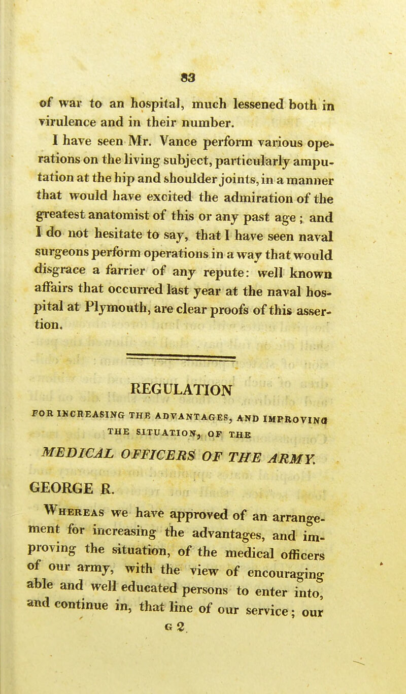 of war to an hospital, much lessened both in virulence and in their number. I have seen Mr. Vance perform various ope- rations on the living subject, particularly ampu- tation at the hip and shoulder joints, in a manner that would have excited the admiration of the greatest anatomist of this or any past age ; and I do not hesitate to say, that I have seen naval surgeons perform operations in a way that would disgrace a farrier of any repute: well known affairs that occurred last year at the naval hos- pital at Plymouth, are clear proofs of this asser- tion. REGULATION FOR INCREASING THE ADVANTAGES, AND IMPROVINa THE SITUATION, OF THE MEDICAL OFFICERS OF THE ARMY. GEORGE R. Whereas we have approved of an arrange- ment for increasing the advantages, and im- proving the situation, of the medical officers of our army, with the view of encouraging able and well educated persons to enter into, and continue in, that line of our service; our g2