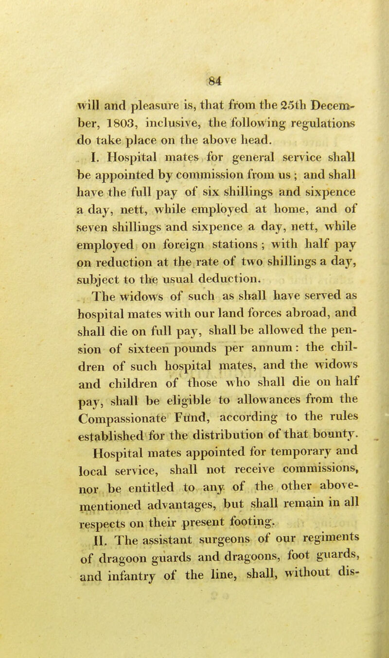 will and pleasure is, that from the 25th Decem- ber, 1803, inclusive, the following regulations do take place on the above head. I. Hospital mates for general service shall be appointed by commission from us ; and shall have the full pay of six shillings and sixpence a day, nett, while employed at home, and of seven shillings and sixpence a day, nett, while employed on foreign stations ; with half pay on reduction at the rate of two shillings a day, subject to the usual deduction. The widows of such as shall have served as hospital mates with our land forces abroad, and shall die on full pay, shall be allowed the pen- sion of sixteen pounds per annum: the chil- dren of such hospital mates, and the widows and children of those who shall die on half pay, shall be eligible to allowances from the Compassionate Fmid, according to the rules established for the distribution of that bounty. Hospital mates appointed for temporary and local service, shall not receive commissions, nor be entitled to any of the other above- mentioned advantages, but shall remain in all respects on their present footing. II. The assistant surgeons of our regiments of dragoon guards and dragoons, foot guards, and infantry of the line, shall, without dis-