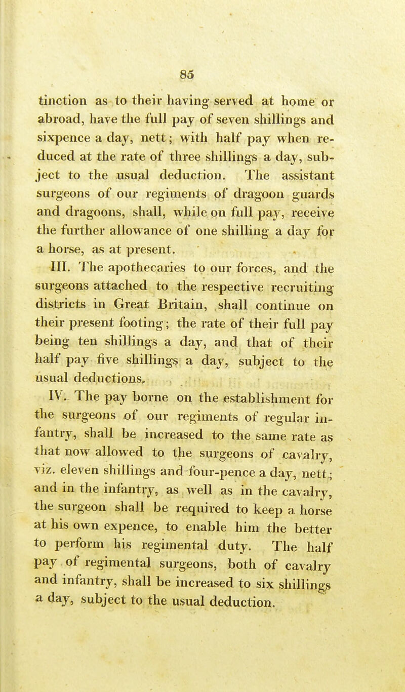 tinction as to their having served at home or abroad, have the full pay of seven shillings and sixpence a day, nett; with half pay when re- duced at the rate of three shillings a day, sub- ject to the usual deduction. The assistant surgeons of our regiments of dragoon guards and dragoons, shall, while on full pay, receive the further allowance of one shilling a day for a horse, as at present. III. The apothecaries to our forces, and the surgeons attached to the respective recruiting districts in Great Britain, shall continue on their present footing; the rate of their full pay being ten shillings a day, and that of their half pay five shillings a day, subject to the usual deductions, IV. The pay borne on the establishment for the surgeons of our regiments of regular in- fantry, shall be increased to the same rate as that now allowed to the surgeons of cavalry, viz. eleven shillings and four-pence a day, nett ; and in the infantry, as well as in the cavalry, the surgeon shall be required to keep a horse at his own expence, to enable him the better to perform his regimental duty. The half pay of regimental surgeons, both of cavalry and infantry, shall be increased to six shilling?* a day, subject to the usual deduction.