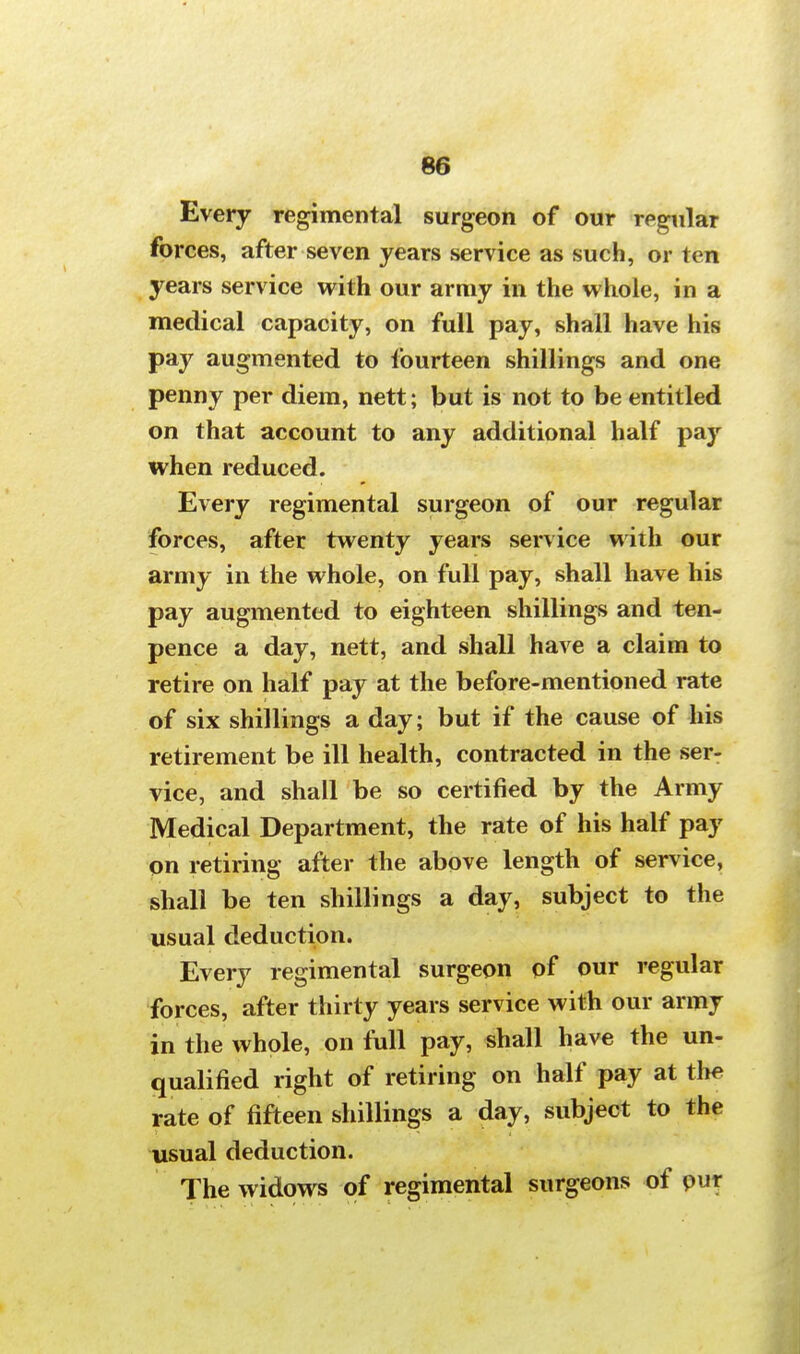 Every regimental surgeon of our regular forces, after seven years service as such, or ten years service with our army in the whole, in a medical capacity, on full pay, shall have his pay augmented to fourteen shillings and one penny per diem, nett; but is not to be entitled on that account to any additional half pay when reduced. Every regimental surgeon of our regular forces, after twenty years service with our army in the whole, on full pay, shall have his pay augmented to eighteen shillings and ten- pence a day, nett, and shall have a claim to retire on half pay at the before-mentioned rate of six shillings a day; but if the cause of his retirement be ill health, contracted in the ser- vice, and shall be so certified by the Army Medical Department, the rate of his half pay on retiring after the above length of service, shall be ten shillings a day, subject to the usual deduction. Every regimental surgeon of our regular forces, after thirty years service with our army in the whole, on full pay, shall have the un- qualified right of retiring on half pay at the rate of fifteen shillings a day, subject to the usual deduction. The widows of regimental surgeons of pur