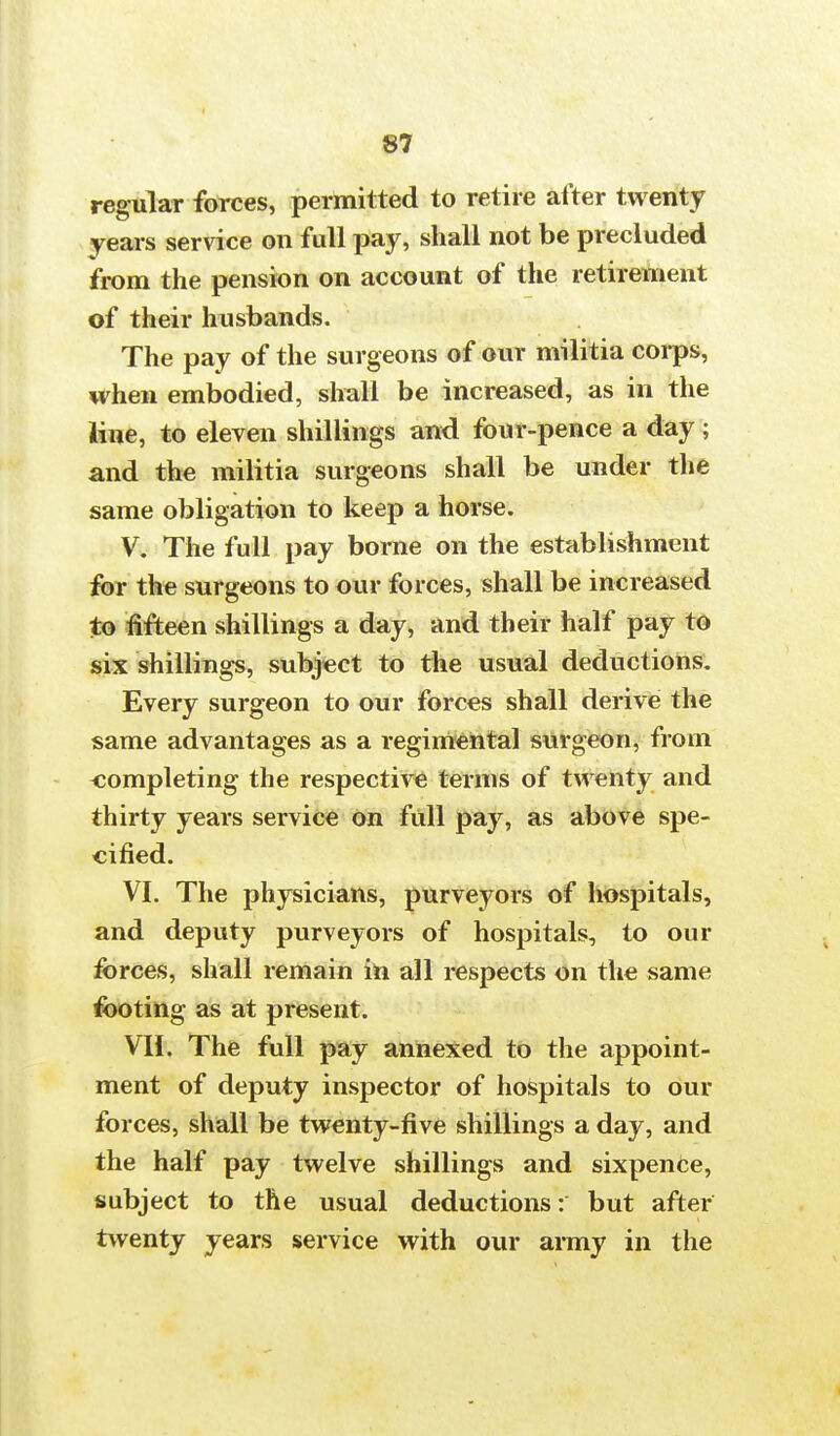 regular forces, permitted to retire after twenty years service on full pay, shall not be precluded from the pension on account of the retirement of their husbands. The pay of the surgeons of our militia corps, when embodied, shall be increased, as in the line, to eleven shillings and four-pence a day ; and the militia surgeons shall be under the same obligation to keep a horse. V. The full pay borne on the establishment for the surgeons to our forces, shall be increased to fifteen shillings a day, and their half pay to six shillings, subject to the usual deductions. Every surgeon to our forces shall derive the same advantages as a regimental surgeon, from completing the respective terms of twenty and thirty years service on full pay, as above spe- cified. VI. The physicians, purveyors of hospitals, and deputy purveyors of hospitals, to our forces, shall remain in all respects on the same footing as at present. VII. The full pay annexed to the appoint- ment of deputy inspector of hospitals to our forces, shall be twenty-five shillings a day, and the half pay twelve shillings and sixpence, subject to the usual deductions: but after twenty years service with our army in the