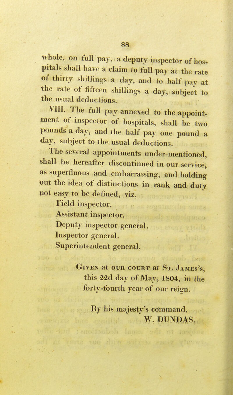 whole, on full pay, a deputy inspector of hos. pitals shall have a claim to full pay at the rate of thirty shillings a day, and to half pay at the rate of fifteen shillings a day, subject to the usual deductions. VIII. The full pay annexed to the appoint- ment of inspector of hospitals, shall be two pounds a day, and the half pay one pound a day, subject to the usual deductions. The several appointments under-mentioned, shall be hereafter discontinued in our service, as superfluous and embarrassing, and holding out the idea of distinctions in rank and duty not easy to be defined, viz. Field inspector. Assistant inspector. Deputy inspector general. Inspector general. Superintendent general. Given at our court at St. James's, this 22d day of May, 1804, in the forty-fourth year of our reign. By his majesty's command, W. DUNDAS.