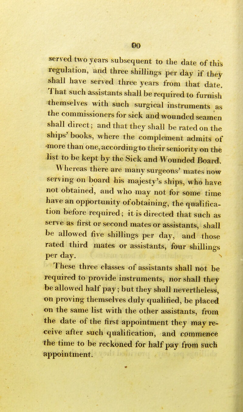 00 served two years subsequent to the date of this regulation, and three shillings per day if they shall have served three years from that date. That such assistants shall be required to furnish themselves with such surgical instruments as the commissioners for sick and wounded seamen shall direct; and that they shall be rated on the ships' books, where the complement admits of •more than one, according to their seniority on the list to be kept by the Sick and Wounded Board. Whereas there are many surgeons' mates now serving on board his majesty's ships, who have not obtained, and who may not for some time have an opportunity of obtaining, the qualifica- tion before required; it is directed that such as serve as first or second mates or assistants, shall be allowed five shillings per day, and those rated third mates or assistants, four shillings per day. n These three classes of assistants shall not be required to provide instruments, nor shall they be allowed half pay; but they shall nevertheless, on proving themselves duly qualified, be placed on the same list with the other assistants, from the date of the first appointment they may re- ceive after such qualification, and commence the time to be reckoned for half pay from such appointment.