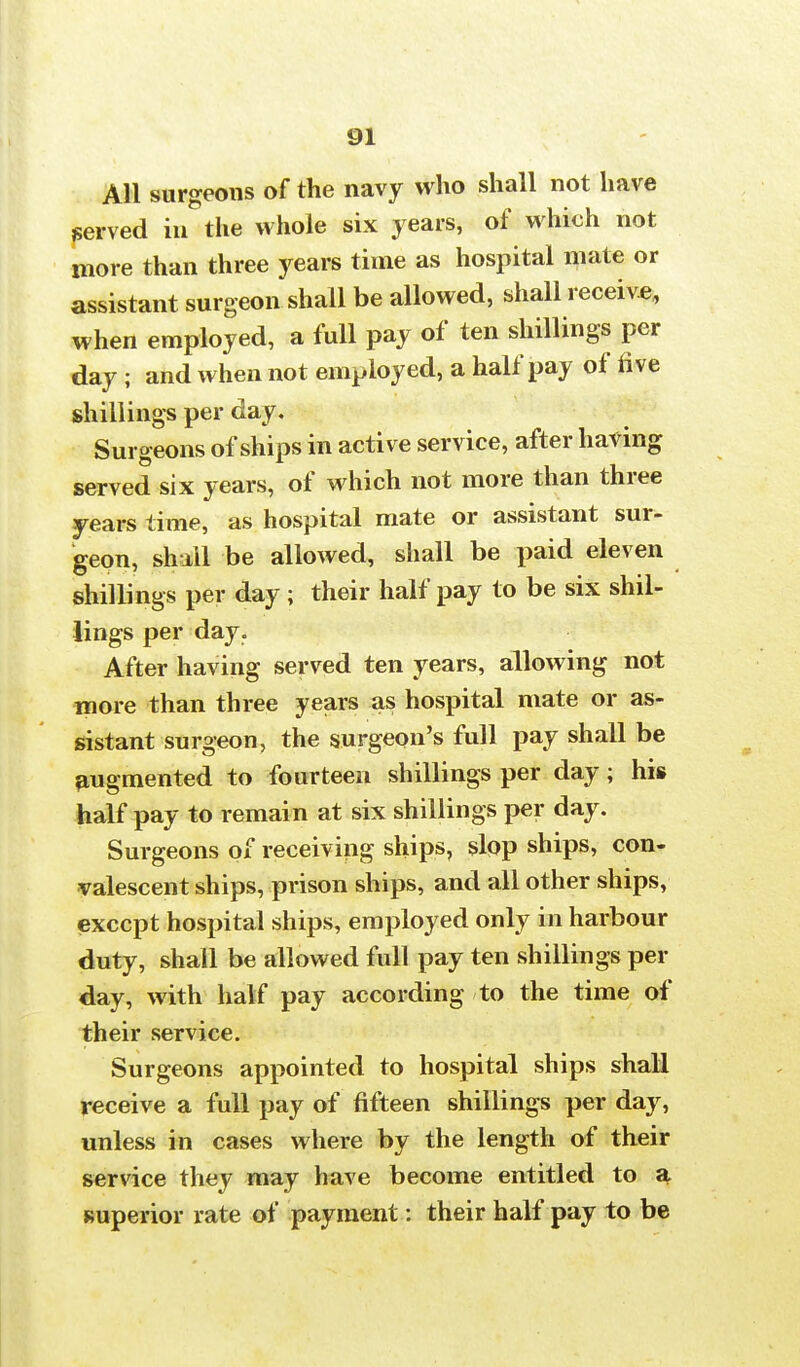 All surgeons of the navy who shall not have served in the whole six years, of which not more than three years time as hospital mate or assistant surgeon shall be allowed, shall receive, when employed, a full pay of ten shillings per day ; and when not employed, a half pay of five shillings per day. Surgeons of ships in active service, after having served six years, of which not more than three years time, as hospital mate or assistant sur- geon, shail be allowed, shall be paid eleven shillings per day; their half pay to be six shil- lings per day. After having served ten years, allowing not more than three years as hospital mate or as- sistant surgeon, the surgeon's full pay shall be augmented to fourteen shillings per day; his half pay to remain at six shillings per day. Surgeons of receiving ships, slop ships, con- valescent ships, prison ships, and all other ships, except hospital ships, employed only in harbour duty, shall be allowed full pay ten shillings per day, with half pay according to the time of their service. Surgeons appointed to hospital ships shall receive a full pay of fifteen shillings per day, unless in cases where by the length of their service they may have become entitled to a superior rate of payment: their half pay to be