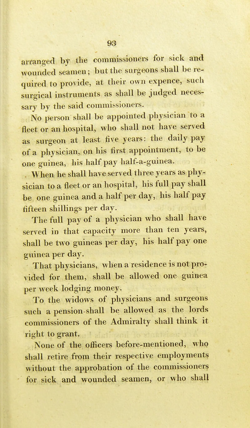 arranged by the commissioners for sick and wounded seamen; but the surgeons shall be re- quired to provide, at their own expence, such suro-ical instruments as shall be judged neces- sary by the said commissioners. No person shall be appointed physician to a fleet or an hospital, who shall not have served as surgeon at least five years: the daily pay of a physician, on his first appointment, to be one guinea, his half pay half-a-guinea. . When he shall have served three years as phy- sician to a fleet or an hospital, his full pay shall be one guinea and a half per day, his half pay fifteen shillings per day. The full pay of a physician who shall have served in that capacity more than ten years, shall be two guineas per day, his half pay one guinea per day. That physicians, when a residence is not pro- vided for them, shall be allowed one guinea per week lodging money. To the widows of physicians and surgeons such a pension-shall be allowed as the lords commissioners of the Admiralty shall think it right to grant. None of the officers before-mentioned, who shall retire from their respective employments without the approbation of the commissioners for sick and wounded seamen, or who shall
