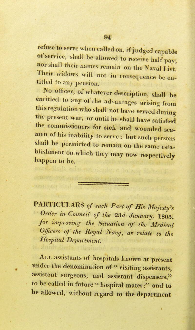 refuse to serve when called on, if judged capable ot service, shall be allowed to receive half pay, nor shall their names remain on the Naval List' Their widows will not in consequence be en- titled to any pension. IVo officer, of whatever description, shall be entitled to any of the advantages arising from this regulation who shall not have served during the present war, or until he shall have satisfied the commissioners for sick and wounded sea- men of his inability to serve ; but such persons shall be permitted to remain on the same esta- blishment on which they may now respectively happen to be. PARTICULARS of such Part of His Majesty's Order in Council of the 23d January, 1805, for improving the Situation of the Medical Officers of the Royal Navy, as relate to the Hospital Department. All assistants of hospitals known at present under the denomination of visiting assistants, assistant surgeons, and assistant dispensers, to be called in future hospital mates f and to be allowed, without regard to the department