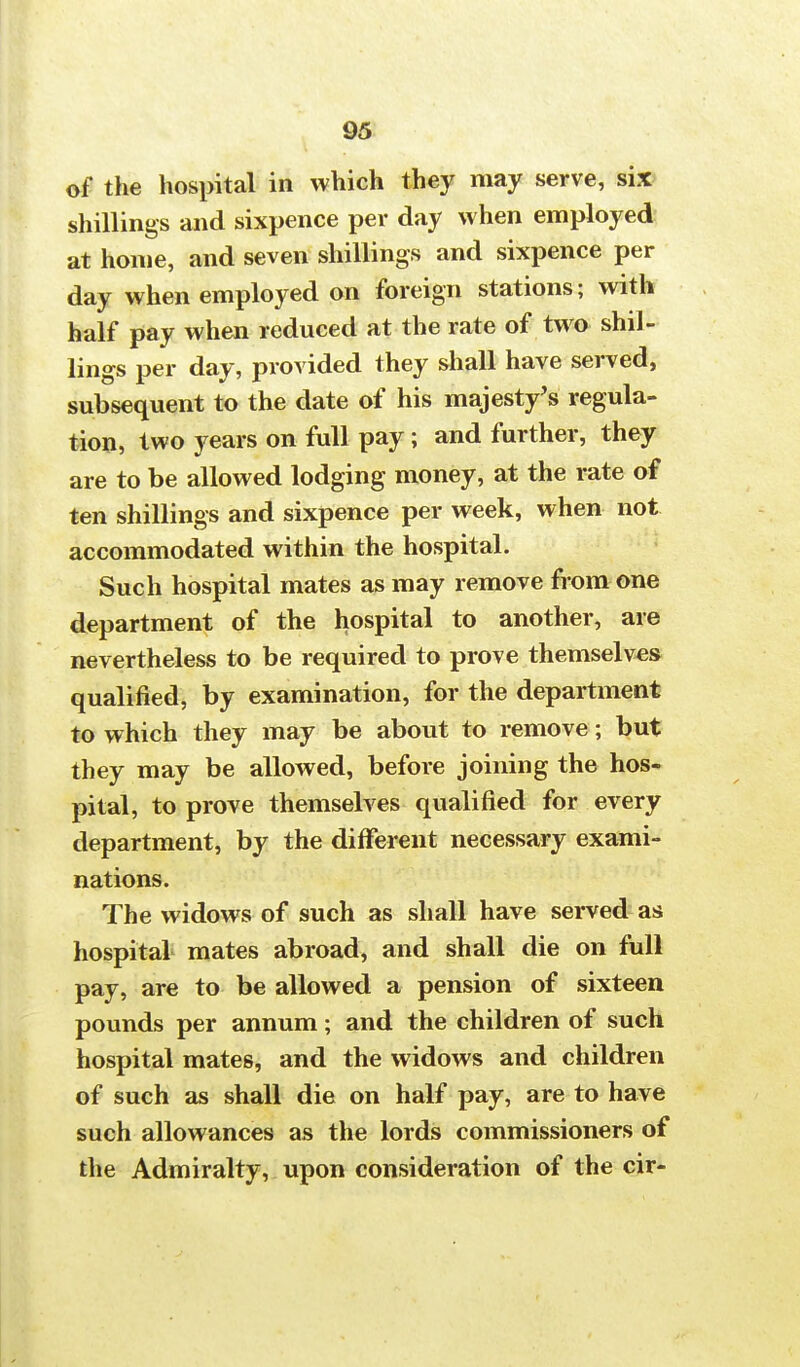 of the hospital in which they may serve, six shillings and sixpence per day when employed at home, and seven shillings and sixpence per day when employed on foreign stations; with half pay when reduced at the rate of two shil- lings per day, provided they shall have served, subsequent to the date of his majesty's regula- tion, two years on full pay; and further, they are to be allowed lodging money, at the rate of ten shillings and sixpence per week, when not accommodated within the hospital. Such hospital mates as may remove from one department of the hospital to another, are nevertheless to be required to prove themselves qualified, by examination, for the department to which they may be about to remove; but they may be allowed, before joining the hos- pital, to prove themselves qualified for every department, by the different necessary exami- nations. The widows of such as shall have served as hospital mates abroad, and shall die on full pay, are to be allowed a pension of sixteen pounds per annum; and the children of such hospital mates, and the widows and children of such as shall die on half pay, are to have such allowances as the lords commissioners of the Admiralty, upon consideration of the cir-