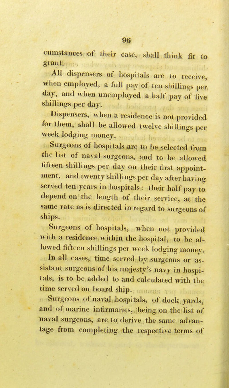 cumstances of their case, shall think fit to grant. All dispensers of hospitals are to receive, when employed, a full pay of ten shillings per day, and when unemployed a half pay of live shillings per day. Dispensers, when a residence is not provided for them, shall be allowed twelve shillings per week lodging money. Surgeons of hospitals are to be selected from the list of naval surgeons, and to be allowed fifteen shillings per day on their first appoint- ment, and twenty shillings per day after having served ten years in hospitals: their half pay to depend on the length of their service, at the same rate as is directed in regard to surgeons of ships. Surgeons of hospitals, when not provided with a residence within the hospital, to be al- lowed fifteen shillings per week lodging money. In all cases, time served by surgeons or as- sistant surgeons of his majesty's navy in hospi- tals, is to be added to and calculated with the time served on board ship. Surgeons of naval hospitals, of dock yards, and of marine infirmaries, being on the list of naval surgeons, are to derive the same advan- tage from completing the respective terms of
