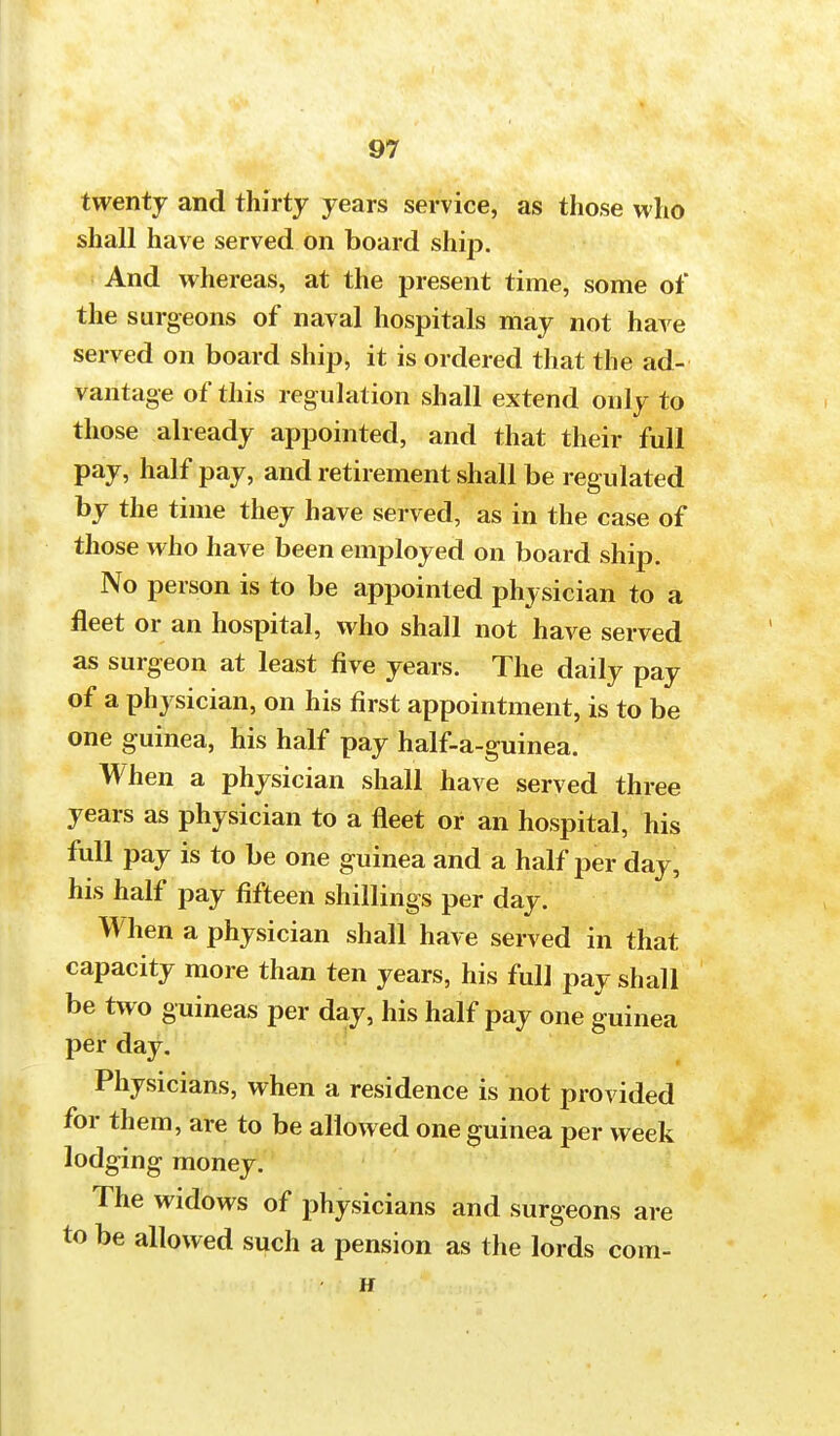twenty and thirty years service, as those who shall have served on board ship. And whereas, at the present time, some of the surgeons of naval hospitals may not have served on board ship, it is ordered that the ad- vantage of this regulation shall extend only to those already appointed, and that their full pay, half pay, and retirement shall be regulated by the time they have served, as in the case of those who have been employed on board ship. No person is to be appointed physician to a fleet or an hospital, who shall not have served as surgeon at least five years. The daily pay of a physician, on his first appointment, is to be one guinea, his half pay half-a-guinea. When a physician shall have served three years as physician to a fleet or an hospital, his full pay is to be one guinea and a half per day, his half pay fifteen shillings per day. W hen a physician shall have served in that capacity more than ten years, his full pay shall be two guineas per day, his half pay one guinea per day. Physicians, when a residence is not provided for them, are to be allowed one guinea per week lodging money. The widows of physicians and surgeons are to be allowed such a pension as the lords com- H