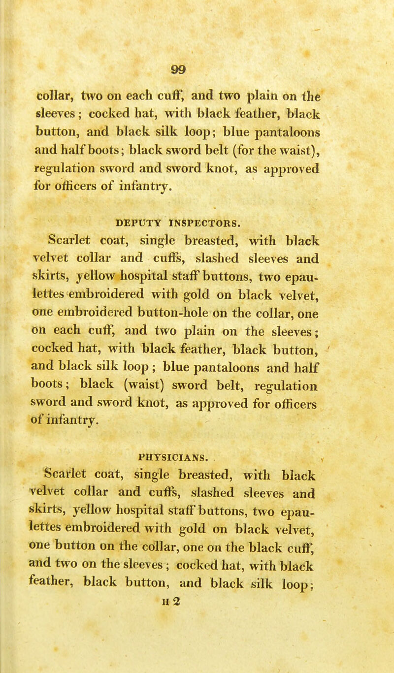 collar, two on each cuff, and two plain on the sleeves; cocked hat, with black feather, black button, and black silk loop; blue pantaloons and half boots; black sword belt (for the waist), regulation sword and sword knot, as approved for officers of infantry. DEPUTY INSPECTORS. Scarlet coat, single breasted, with black velvet collar and cuffs, slashed sleeves and skirts, yellow hospital staff buttons, two epau- lettes embroidered with gold on black velvet, one embroidered button-hole on the collar, one on each cuff, and two plain on the sleeves; cocked hat, with black feather, black button, and black silk loop ; blue pantaloons and half boots; black (waist) sword belt, regulation sword and sword knot, as approved for officers of infantry. PHYSICIANS. Scarlet coat, single breasted, with black velvet collar and cuffs, slashed sleeves and skirts, yellow hospital staff buttons, two epau- lettes embroidered with gold on black velvet, one button on the collar, one on the black cuff, and two on the sleeves; cocked hat, with black feather, black button, and black silk loop; n2