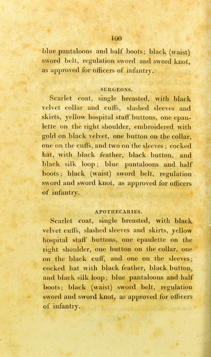 blue pantaloons and half boots; black (waist) sword belt, regulation sword and sword knot, as approved for officers of infantry. SURGEONS. Scarlet coat, single breasted, with black velvet collar and cuffs, slashed sleeves and skirts, yellow hospital staff buttons, one epau- lette on the right shoulder, embroidered with gold on black velvet, one button on the collar, one on the cuffs, and two on the sleeves ; cocked hat, with black feather, black button, and black silk loop; blue pantaloons and half boots; black (waist) sword belt, regulation sword and sword knot, as approved for officers of infantry. APOTHECARIES. Scarlet coat, single breasted, with black velvet cuffs, slashed sleeves and skirts, yellow hospital staff buttons, one epaulette on the right shoulder, one button on the collar, one on the black cuff, and one on the sleeves; cocked hat with black feather, black button, and black silk loop; blue pantaloons and half boots; black (waist) sword belt, regulation sword and sword knot, as approved for officers of infantry.