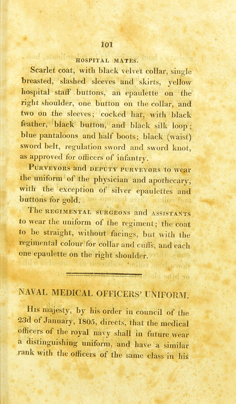 HOSPITAL MATES. Scarlet coat, with black velvet collar, single breasted, slashed sleeves and skirts, yellow hospital staff buttons, an epaulette on the right shoulder, one button on the collar, and two on the sleeves; cocked hat, with black feather, black button, and black silk loop; blue pantaloons and half boots; black (waist) sword belt, regulation sword and sword knot, as approved for officers of infantry. Purveyors and deputy purveyors to wear the uniform of the physician and apothecary, with the exception of silver epaulettes and buttons for gold. The REGIMENTAL SURGEONS and ASSISTANTS to wear the uniform of the regiment; the coat to be straight, without facings, but with the regimental colour for collar and cuffs, and each one epaulette on the right shoulder. NAVAL MEDICAL OFFICERS' UNIFORM. His majesty, by his order in council of the 23d of January, 1805, directs, that the medical officers of the royal navy shall in future wear a distinguishing uniform, and have a similar rank with the officers of the same class in his