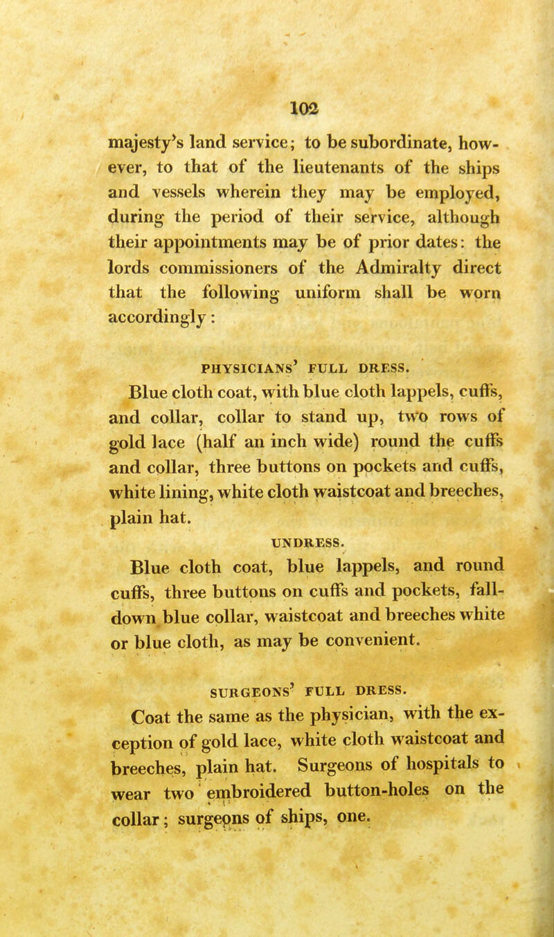 majesty's land service; to be subordinate, how- ever, to that of the lieutenants of the ships and vessels wherein they may be employed, during the period of their service, although their appointments may be of prior dates: the lords commissioners of the Admiralty direct that the following uniform shall be worn accordingly: physicians' full dress. Blue cloth coat, with blue cloth lappels, cuffs, and collar, collar to stand up, two rows of gold lace (half an inch wide) round the cuffs and collar, three buttons on pockets and cuffs, white lining, white cloth waistcoat and breeches, plain hat. UNDRESS. Blue cloth coat, blue lappels, and round cuffs, three buttons on cuffs and pockets, fall- down blue collar, waistcoat and breeches white or blue cloth, as may be convenient. surgeons' full dress. Coat the same as the physician, with the ex- ception of gold lace, white cloth waistcoat and breeches, plain hat. Surgeons of hospitals to wear two embroidered button-holes on the collar; surgeons of ships, one.