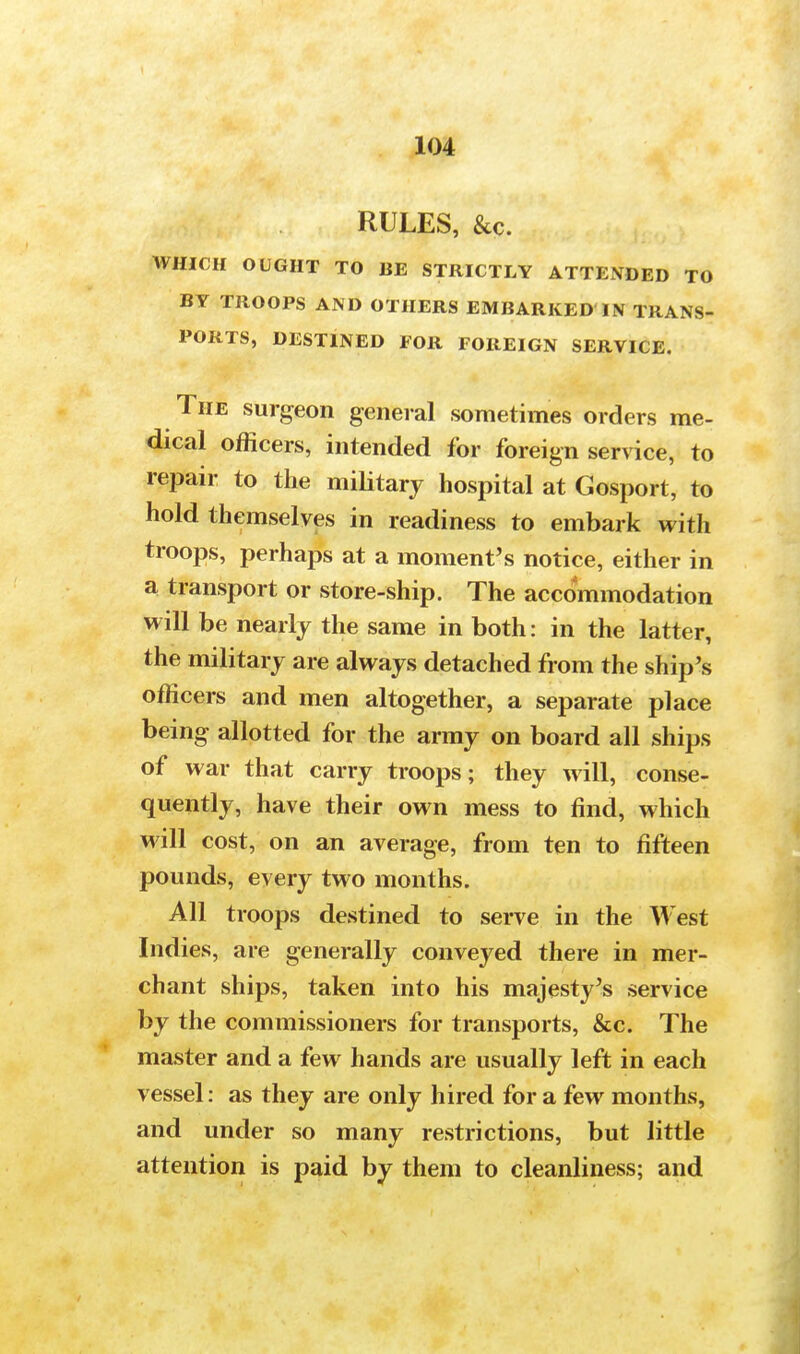 RULES, &c. WHICH OUGHT TO BE STRICTLY ATTENDED TO BY TROOPS AND OTHERS EMBARKED IN TRANS- PORTS, DESTINED FOR FOREIGN SERVICE. The surgeon general sometimes orders me- dical officers, intended for foreign service, to repair to the military hospital at Gosport, to hold themselves in readiness to embark with troops, perhaps at a moment's notice, either in a transport or store-ship. The accommodation will be nearly the same in both: in the latter, the military are always detached from the ship's officers and men altogether, a separate place being allotted for the army on board all ships of war that carry troops; they will, conse- quently, have their own mess to find, which will cost, on an average, from ten to fifteen pounds, every two months. All troops destined to serve in the West Indies, are generally conveyed there in mer- chant ships, taken into his majesty's service by the commissioners for transports, &c. The master and a few hands are usually left in each vessel: as they are only hired for a few months, and under so many restrictions, but little attention is paid by them to cleanliness; and