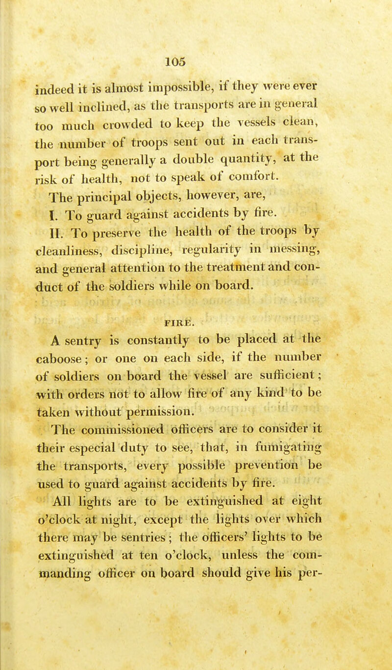 indeed it is almost impossible, if they were ever so well inclined, as the transports are in general too much crowded to keep the vessels clean, the number of troops sent out in each trans- port being generally a double quantity, at the risk of health, not to speak of comfort. The principal objects, however, are, t To guard against accidents by fire. II. To preserve the health of the troops by cleanliness, discipline, regularity in messing, and general attention to the treatment and con- duct of the soldiers while on board. FIRE. A sentry is constantly to be placed at the caboose; or one on each side, if the number of soldiers on board the vessel are sufficient; with orders not to allow fire of any kind to be taken without permission. The commissioned officers are to consider it their especial duty to see, that, in fumigating the transports, every possible prevention be used to guard against accidents by fire. All lights are to be extinguished at eight o'clock at night, except the lights over which there may be sentries ; the officers' lights to be extinguished at ten o'clock, unless the com- manding officer on board should give his per-