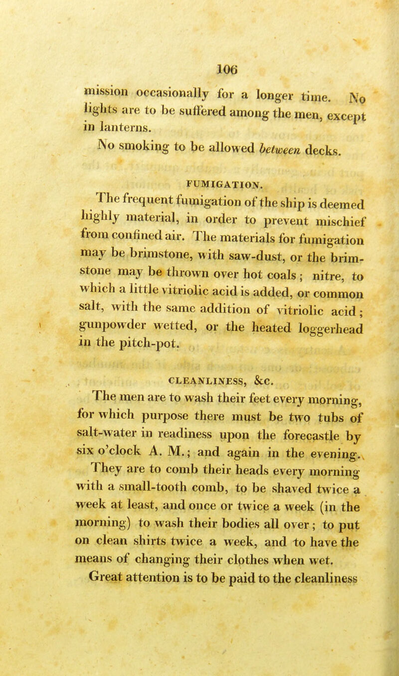 mission occasionally for a longer time. N0 lights are to be suffered among the men, except in lanterns. No smoking to be allowed between decks. FUMIGATION. The frequent fumigation of the ship is deemed highly material, in order to prevent mischief from confined air. The materials for fumigation may be brimstone, with saw-dust, or the brim- stone may be thrown over hot coals ; nitre, to which a little vitriolic acid is added, or common salt, with the same addition of vitriolic acid; gunpowder wetted, or the heated loggerhead in the pitch-pot. CLEANLINESS, &C. The men are to wash their feet every morning, for which purpose there must be two tubs of salt-water in readiness upon the forecastle by six o'clock A. M.; and again in the evening. They are to comb their heads every morning with a small-tooth comb, to be shaved twice a week at least, and once or twice a week (in the morning) to wash their bodies all over; to put on clean shirts twice a week, and to have the means of changing their clothes when wet. Great attention is to be paid to the cleanliness