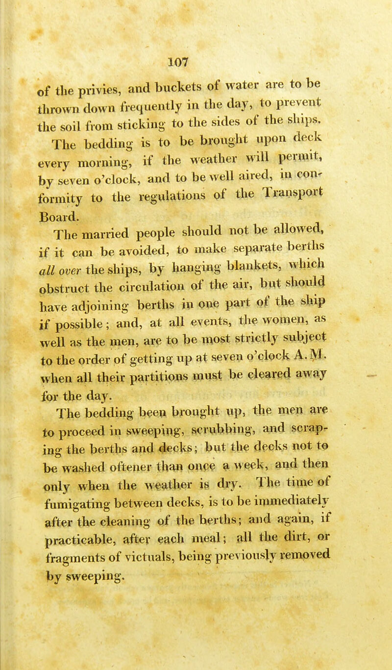 of the privies, and buckets of water are to be thrown down frequently in the day, to prevent the soil from sticking to the sides of the ships. The bedding is to be brought upon deck every morning, if the weather will permit, by seven o'clock, and to be well aired, in eon- formity to the regulations of the Transport Board. The married people should not be allowed, if it can be avoided, to make separate berths all over the ships, by hanging blankets, which obstruct the circulation of the air, but should have adjoining berths in one part of the ship if possible; and, at all events, the women, as well as the men, are to be most strictly subject to the order of getting up at seven o'clock A. M. when all their partitions must be cleared away for the day. The bedding been brought up, the men are to proceed in sweeping, scrubbing, and scrap- ing the berths and decks; but the decks not to be washed oftener than once a week, and then only when the weather is dry. The time of fumigating between decks, is to be immediately after the cleaning of the berths j and again, if practicable, after each meal; all the dirt, or fragments of victuals, being previously removed by sweeping.