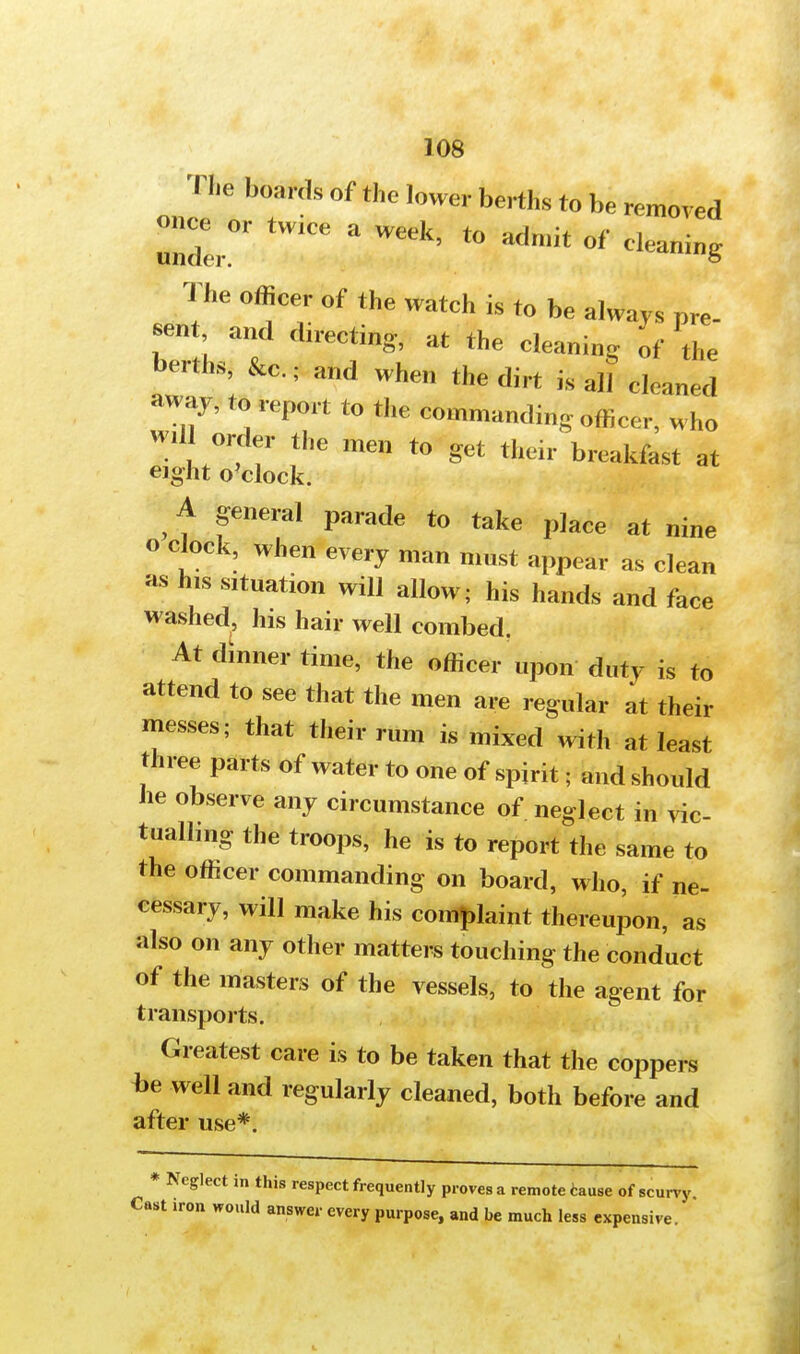The boards of the lower berths to be removed once or twice a week tn *r\n,u i- i under. °f clea™g The officer of the watch is to be always pre- sent and directing, at the cleaning of the berths, &c; and when the dirt is all cleaned away, to report to the commanding officer, who will order the ™* to get their breakfast at eight o'clock. , f fneral Parade to take place at nine o clock, when every man most appear as clean as his situation will allow; his hands and face washed, his hair well combed. At dinner time, the officer upon duty is to attend to see that the men are regular at their messes; that their rum is mixed with at least three parts of water to one of spirit; and should he observe any circumstance of neglect in vic- tualling the troops, he is to report the same to the officer commanding on board, who, if ne- cessary, will make his complaint thereupon, as also on any other matters touching the conduct of the masters of the vessels, to the agent for transports. Greatest care is to be taken that the coppers be well and regularly cleaned, both before and after use*. * Neglect in this respect frequently proves a remote cause of scurvy. Cost iron would answer every purpose, and be much less expensive.