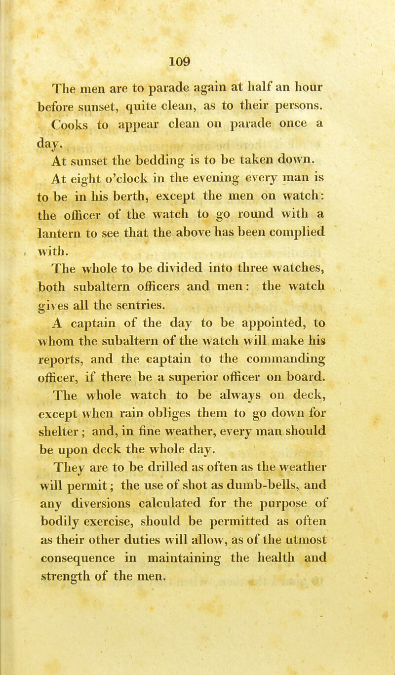The men are to parade again at half an hour before sunset, quite clean, as to their persons. Cooks to appear clean on parade once a day. At sunset the bedding is to be taken down. At eight o'clock in the evening every man is to be in his berth, except the men on watch: the officer of the watch to go round with a lantern to see that the above has been complied with. The whole to be divided into three watches, both subaltern officers and men: the watch gives all the sentries. A captain of the day to be appointed, to whom the subaltern of the watch will make his reports, and the captain to the commanding officer, if there be a superior officer on board. The whole watch to be always on deck, except when rain obliges them to go down for shelter ; and, in fine weather, every man should be upon deck the whole day. They are to be drilled as often as the weather will permit; the use of shot as dumb-bells, and any diversions calculated for the purpose of bodily exercise, should be permitted as often as their other duties will allow, as of the utmost consequence in maintaining the health and strength of the men.