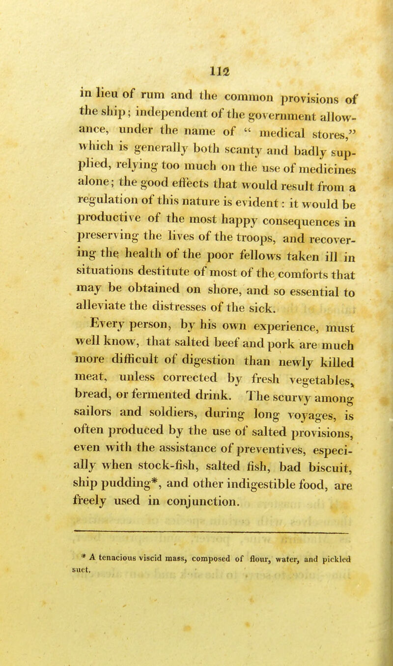 in lieu of rum and the common provisions of the ship; independent of the government allow- ance, under the name of  medical stores, which is generally both scanty and badly sap- plied, relying too much on the use of medicines alone; the good effects that would result from a regulation of this nature is evident: it would be productive of the most happy consequences in preserving the lives of the troops, and recover- ing the health of the poor fellows taken ill in situations destitute of most of the comforts that may be obtained on shore, and so essential to alleviate the distresses of the sick. Every person, by his own experience, must well know, that salted beef and pork are much more difficult of digestion than newly killed meat, unless corrected by fresh vegetables^ bread, or fermented drink. The scurvy among sailors and soldiers, during long voyages, is often produced by the use of salted provisions, even with the assistance of preventives, especi- ally when stock-fish, salted fish, bad biscuit, ship pudding*, and other indigestible food, are freely used in conjunction. * A tenacious viscid mass, composed of flour, water, and pickled suet.