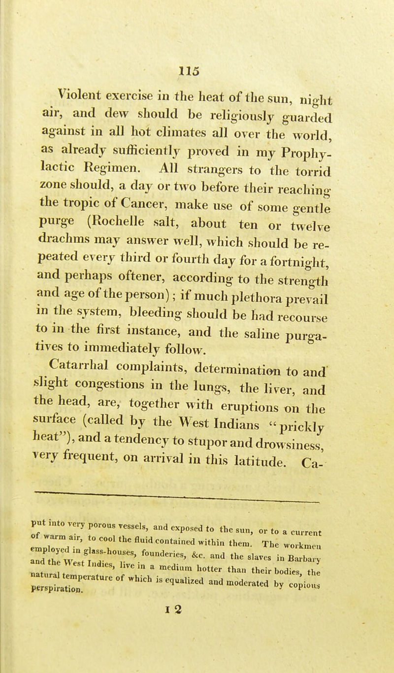 Violent exercise in the heat of the sun, night air, and clew should be religiously guarded against in all hot climates all over the world, as already sufficiently proved in my Prophy- lactic Regimen. All strangers to the torrid zone should, a day or two before their reaching the tropic of Cancer, make use of some gentle purge (Rochelle salt, about ten or twelve drachms may answer well, which should be re- peated every third or fourth day for a fortnight, and perhaps oftener, according to the strength and age of the person); if much plethora prevail in the system, bleeding should be had recourse to in the first instance, and the saline purga- tives to immediately follow. Catarrhal complaints, determination to and slight congestions in the lungs, the liver, and the head, are, together with eruptions on the surface (called by the West Indians « prickly heat), and a tendency to stupor and drowsiness very frequent, on arrival in this latitude. Ca- put mto very porous vessels, and exposed to the sun, or to a current of warm a r, t0 coo, thc fluidcontained th win/!Thouses'founde,ies'&c-and ^ andthewestlnd.es, live in a medium hotter than their bodies the n=erature of Which is eo^ed and derated hy ^