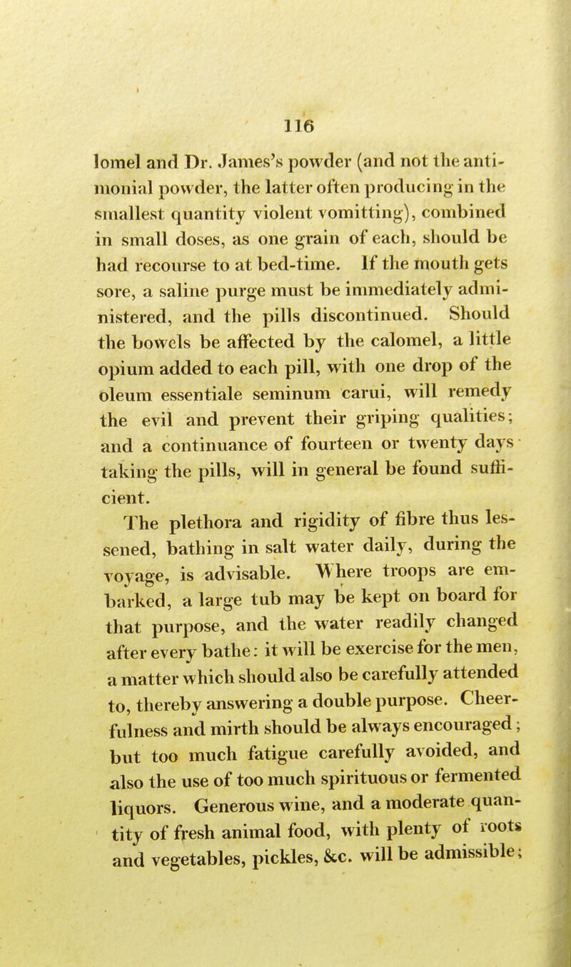 lomel and Dr. James's powder (and not the anti- nionial powder, the latter often producing in the smallest quantity violent vomitting), combined in small doses, as one grain of each, should be had recourse to at bed-time. If the mouth gets sore, a saline purge must be immediately admi- nistered, and the pills discontinued. Should the bowels be affected by the calomel, a little opium added to each pill, with one drop of the oleum essentiale seminum earui, will remedy the evil and prevent their griping qualities; and a continuance of fourteen or twenty days taking the pills, will in general be found suffi- cient. The plethora and rigidity of fibre thus les- sened, bathing in salt water daily, during the voyage, is advisable. Where troops are em- barked, a large tub may be kept on board for that purpose, and the water readily changed after every bathe: it will be exercise for the men. a matter which should also be carefully attended to, thereby answering a double purpose. Cheer- fulness and mirth should be always encouraged; but too much fatigue carefully avoided, and also the use of too much spirituous or fermented liquors. Generous wine, and a moderate quan- tity of fresh animal food, with plenty of roots and vegetables, pickles, &c. will be admissible;
