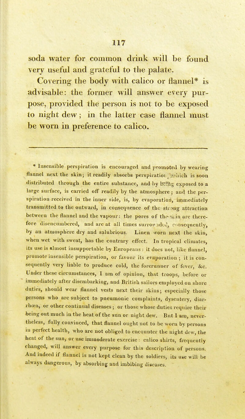soda water for common drink will be found very useful and grateful to the palate. Covering the body with calico or flannel* is advisable: the former will answer every pur- pose, provided the person is not to be exposed to night dew; in the latter case flannel must be worn in preference to calico. * Insensible perspiration is encouraged and promoted by wearing flannel next the skin; it readily absorbs perspiratioi./.v-liteh is soon distributed through the entire substance, and by beting exposed to a large surface, is carried off readily by the atmosphere 5 and the per- spiration received in the inner side, is, by evaporation, immediately transmitted to the outward, in consequence of the string attraction between the flannel and the vapour: the pores of th.?Un are there- fore disencumbered, and are at all times surroiv.idul, consequently, by an atmosphere dry and salubrious. Linen worn next the skin, when wet with sweat, has the contrary effect. In tropical climates, its use is almost insupportable by Europeans : it does not, like flannel, promote insensible perspiration, or favour its evaporation ; it is con- sequently very liable to produce cold, the forerunner of fever, &c. Under these circumstances, I am of opinion, that troops, before or immediately after disembarking, and British sailors employed on shore duties, should wear flannel vests next their skins; especially those persons who are subject to pneumonic complaints, dysentery, diar- rhoea, or other continual diseases; or those whose duties require then- being out much in the heat of the sun or night dew. But I am, never- theless, fully convinced, that flannel ought not to be worn by persons in perfect health, who are not obliged to encounter the night dew, the heat of the sun, or use immoderate exercise : calico shirts, frequently changed, will answer every purpose for this description of persons. And indeed if flannel is not kept clean by the soldiers, its use will be always dangerous, by absorbing and imbibing diseases.