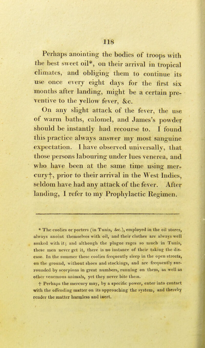 Perhaps anointing the bodies of troops with the best sweet oil*, on their arrival in tropical climates, and obliging them to continue its use once every eight days for the first six months after landing, might be a certain pre- ventive to the yellow fever, &c. On any slight attack of the fever, the use of warm baths, calomel, and James's powder should be instantly had recourse to. I found this practice always answer my most sanguine expectation. I have observed universally, that those persons labouring under lues venerea, and who have been at the same time using merr curyj-, prior to their arrival in the West Indies, seldom have had any attack of the fever. After landing, I refer to my Prophylactic Regimen. * The coolies or porters (in Tunis, &c), employed in the oil stores, always anoint themselves with oil, and their clothes are always well soaked with it; and although the plague rages so much in Tunis, these men never get it, there is no instance of their takiug the dis- ease. In the summer these coolies frequently sleep in the open streets, on the ground, without shoes and stockings, and are frequently sur- rounded by scorpions in great numbers, running on them, as well as other venemous animals, yet they never bite them. f Perhaps the mercury may, by a specific power, enter into contact with the offending matter on its approaching the system, and thereby render the matter harmless and inert.