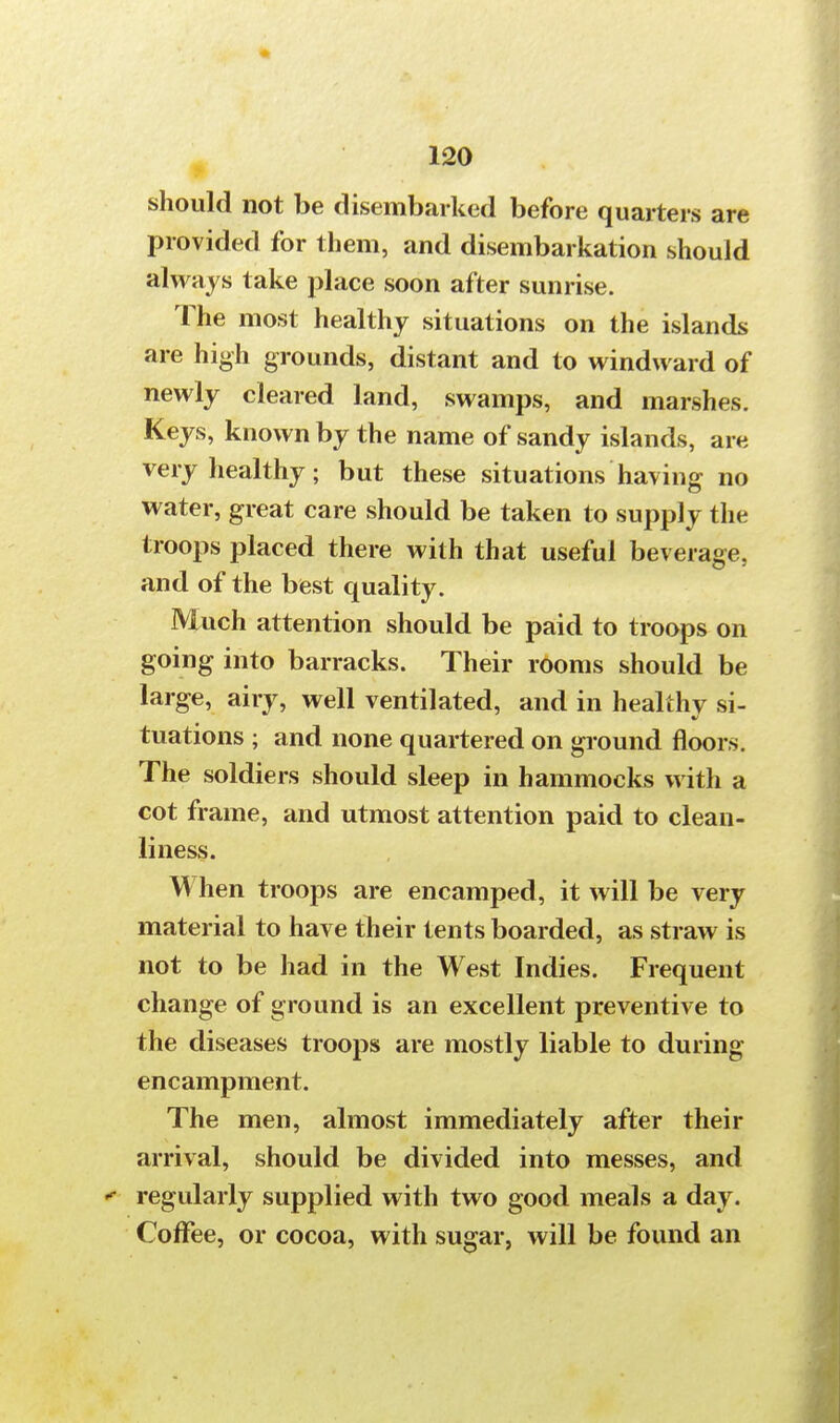 should not be disembarked before quarters are provided for them, and disembarkation should always take place soon after sunrise. The most healthy situations on the islands are high grounds, distant and to windward of newly cleared land, swamps, and marshes. Keys, known by the name of sandy islands, are very healthy; but these situations having no water, great care should be taken to supply the troops placed there with that useful beverage, and of the best quality. Much attention should be paid to troops on going into barracks. Their rooms should be large, airy, well ventilated, and in healthy si- tuations ; and none quartered on ground floors. The soldiers should sleep in hammocks with a cot frame, and utmost attention paid to clean- liness. When troops are encamped, it will be very material to have their tents boarded, as straw is not to be had in the West Indies. Frequent change of ground is an excellent preventive to the diseases troops are mostly liable to during encampment. The men, almost immediately after their arrival, should be divided into messes, and  regularly supplied with two good meals a day. Coffee, or cocoa, with sugar, will be found an