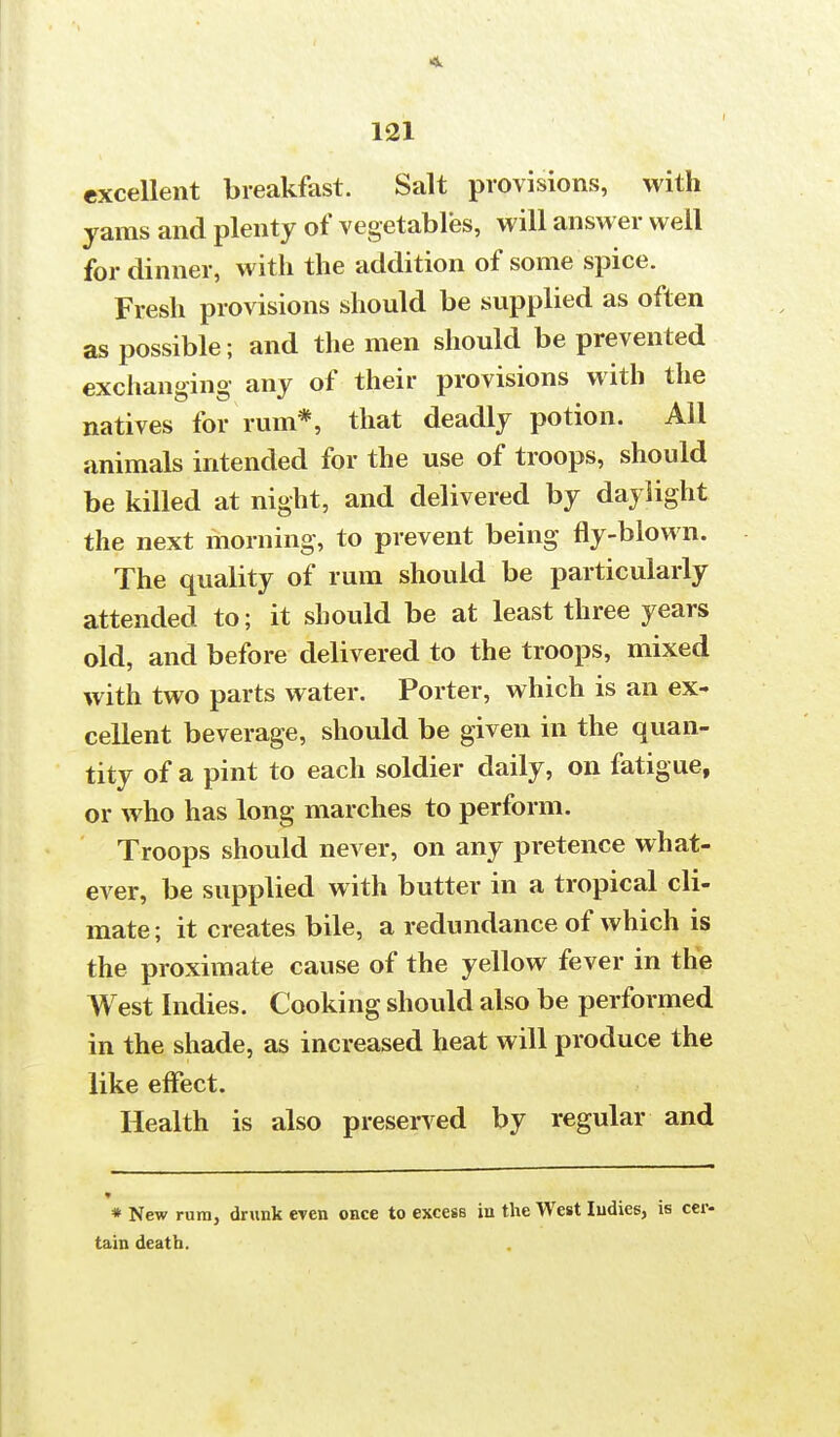 excellent breakfast. Salt provisions, with yams and plenty of vegetables, will answer well for dinner, with the addition of some spice. Fresh provisions should be supplied as often as possible; and the men should be prevented exchanging any of their provisions with the natives for rum*, that deadly potion. All animals intended for the use of troops, should be killed at night, and delivered by daylight the next morning, to prevent being fly-blown. The quality of rum should be particularly attended to; it should be at least three years old, and before delivered to the troops, mixed with two parts water. Porter, which is an ex- cellent beverage, should be given in the quan- tity of a pint to each soldier daily, on fatigue, or who has long marches to perform. Troops should never, on any pretence what- ever, be supplied with butter in a tropical cli- mate ; it creates bile, a redundance of which is the proximate cause of the yellow fever in the West Indies. Cooking should also be performed in the shade, as increased heat will produce the like effect. Health is also preserved by regular and * New rum, drunk even once to excess in the West Indies, is cer- tain death.
