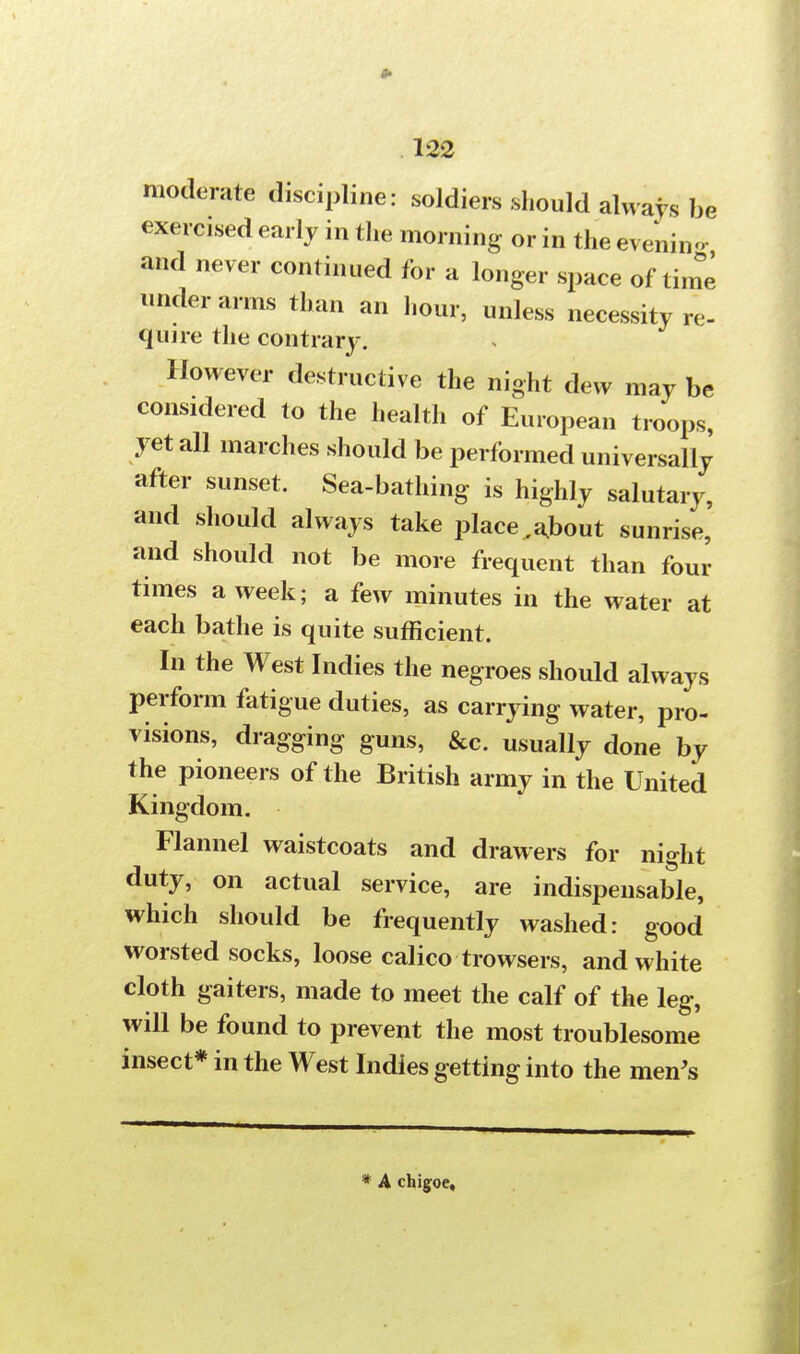 moderate discipline: soldiers should always be exercised early in the morning or in the evening and never continued for a longer space of time under arms than an hour, unless necessity re- quire the contrary. However destructive the night dew may be considered to the health of European troops, yet all marches should be performed universally after sunset. Sea-bathing is highly salutary, and should always take place .about sunrise, and should not be more frequent than four times a week; a few minutes in the water at each bathe is quite sufficient. In the West Indies the negroes should always perform fatigue duties, as carrying water, pro- visions, dragging guns, &c. usually done by the pioneers of the British army in the United Kingdom. Flannel waistcoats and drawers for night duty, on actual service, are indispensable, which should be frequently washed: good worsted socks, loose calico trowsers, and white cloth gaiters, made to meet the calf of the leg, will be found to prevent the most troublesome insect* in the West Indies getting into the men's * A chigoe.