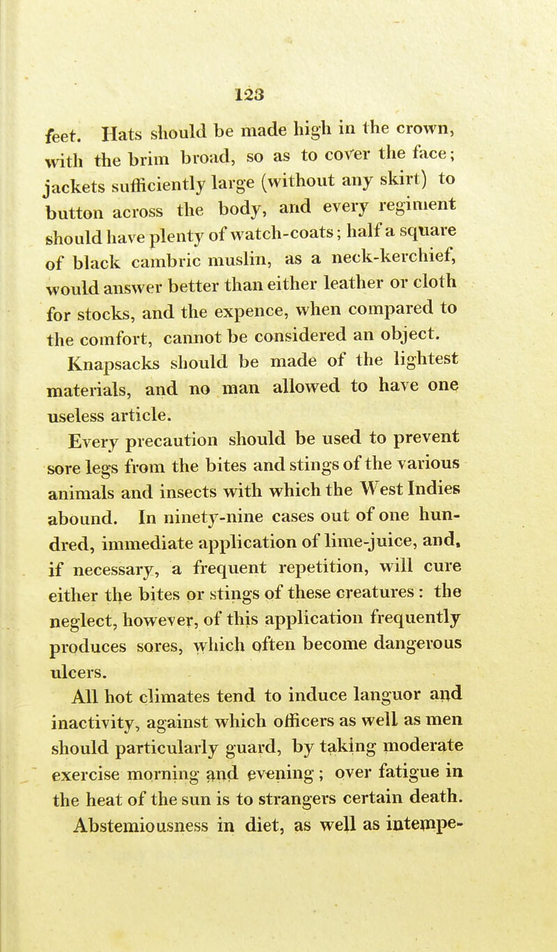 feet. Hats should be made high in the crown, with the brim broad, so as to cover the face; jackets sufficiently large (without any skirt) to button across the body, and every regiment should have plenty of watch-coats; half a square of black cambric muslin, as a neck-kerchief, would answer better than either leather or cloth for stocks, and the expence, when compared to the comfort, cannot be considered an object. Knapsacks should be made of the lightest materials, and no man allowed to have one useless article. Every precaution should be used to prevent sore legs from the bites and stings of the various animals and insects with which the West Indies abound. In ninety-nine cases out of one hun- dred, immediate application of lime-juice, and, if necessary, a frequent repetition, will cure either the bites or stings of these creatures: the neglect, however, of this application frequently produces sores, which often become dangerous ulcers. All hot climates tend to induce languor and inactivity, against which officers as well as men should particularly guard, by taking moderate exercise morning and evening; over fatigue in the heat of the sun is to strangers certain death. Abstemiousness in diet, as well as intempe-