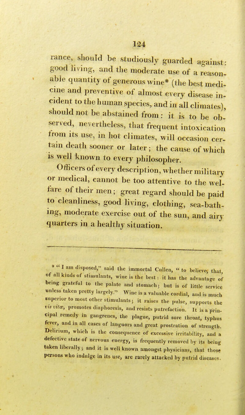 ranee, should be studiously guarded against- good living, and the moderate use of & able quantity of generous wine* (the best medi- cine and preventive of almost every disease in- cident to the human species, and in all climates), should not be abstained from: it is to be ob served, nevertheless, that frequent intoxication from its use, in hot climates, will occasion cer- tain death sooner or later; the cause of which is well known to every philosopher. Officers of every description, whether military or medical, cannot be too attentive to the wel- fare of their men; great regard should be paid to cleanliness, good living, clothing, sea-bath- ing, moderate exercise out of the sun, and airy quarters in a healthy situation. *  1 am disposed, said the immortal Cullen, « to believe; that of all kinds of stimulants, wine is the best: it has the advantage of being grateful to the palate and stomach; but is of little service unless taken pretty largely. Wine is a valuable cordial, and is much superior to most other stimulants; it raises the pulse, supports the vis vita, promotes diaphoresis, and resists putrefaction. It is a prin- cipal remedy in gangrenes, the plague, putrid sore throat, typhus fever, and in all cases of languors and great prostration of strength. Delirium, which is the consequence of excessive irritability, and a defective state of nervous energy, is frequently removed by its being taken liberally; and it is well known amongst physicians, that those persons who indulge in its use, are rarely attacked by putrid diseases.