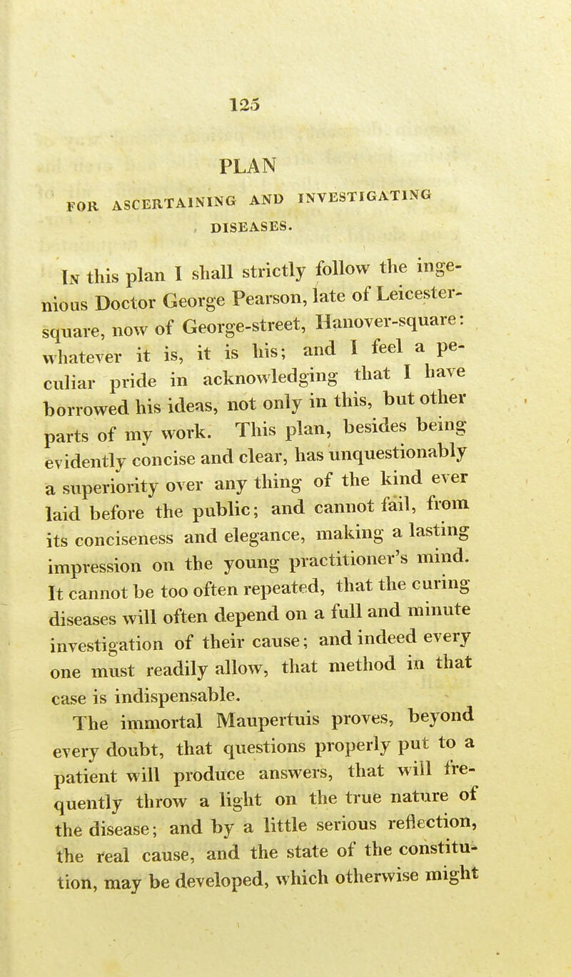 PLAN FOR ASCERTAINING AND INVESTIGATING DISEASES. In this plan I shall strictly follow the inge- nious Doctor George Pearson, late of Leicester- square, now of George-street, Hanover-square: whatever it is, it is his; and I feel a pe- culiar pride in acknowledging that I have borrowed his ideas, not only in this, but other parts of my work. This plan, besides being evidently concise and clear, has unquestionably a superiority over any thing of the kind ever laid before the public; and cannot fail, from its conciseness and elegance, making a lasting impression on the young practitioner's mind. It cannot be too often repeated, that the curing diseases will often depend on a full and minute investigation of their cause; and indeed every one must readily allow, that method in that case is indispensable. The immortal Maupertuis proves, beyond every doubt, that questions properly put to a patient will produce answers, that will fre- quently throw a light on the true nature of the disease; and by a little serious reflection, the real cause, and the state of the constitu- tion, may be developed, which otherwise might