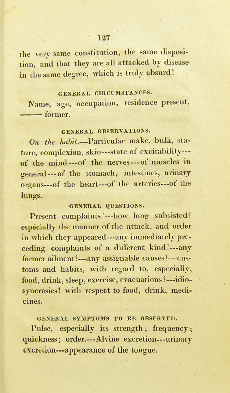 the very same constitution, the same disposi- tion, and that they are all attacked by disease in the same degree, which is truly absurd! GENERAL CIRCUMSTANCES. Name, age, occupation, residence present, former. GENERAL OBSERVATIONS. On the habit.—Particular make, bulk, sta- ture, complexion, skin—state of excitability— of the mind—of the nerves—of muscles in general —of the stomach, intestines, urinary organs—of the heart—of the arteries—of the lungs. GENERAL QUESTIONS. Present complaints'!—how long subsisted! especially the manner of the attack, and order in which they appeared—any immediately pre- ceding complaints of a different kind!—any former ailment!—any assignable causes!—cus- toms and habits, with regard to, especially, food, drink, sleep, exercise, evacuations!—idio- syncrasies! with respect to food, drink, medi- cines. GENERAL SYMPTOMS TO BE OBSERVED. Pulse, especially its strength ; frequency; quickness; order.—Alvine excretion—urinary excretion—appearance of the tongue.