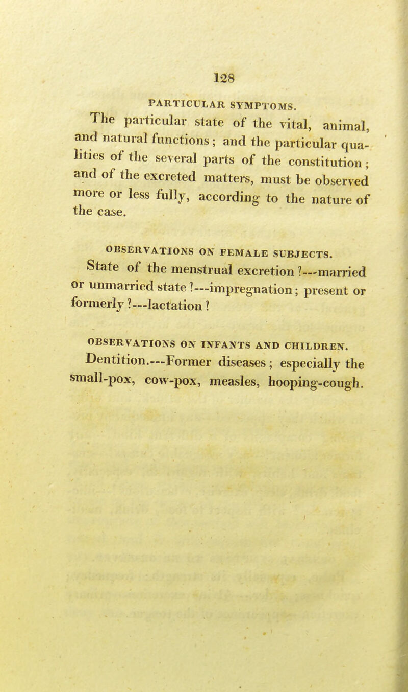 PARTICULAR SYMPTOMS. The particular state of the vital, animal, and natural functions; and the particular qua- lities of the several parts of the constitution; and of the excreted matters, must be observed more or less fully, according to the nature of the case. OBSERVATIONS ON FEMALE SUBJECTS. State of the menstrual excretion ?—married or unmarried state?—impregnation; present or formerly ?—lactation 1 OBSERVATIONS ON INFANTS AND CHILDREN. Dentition.—Former diseases ; especially the small-pox, cow-pox, measles, hooping-cough.