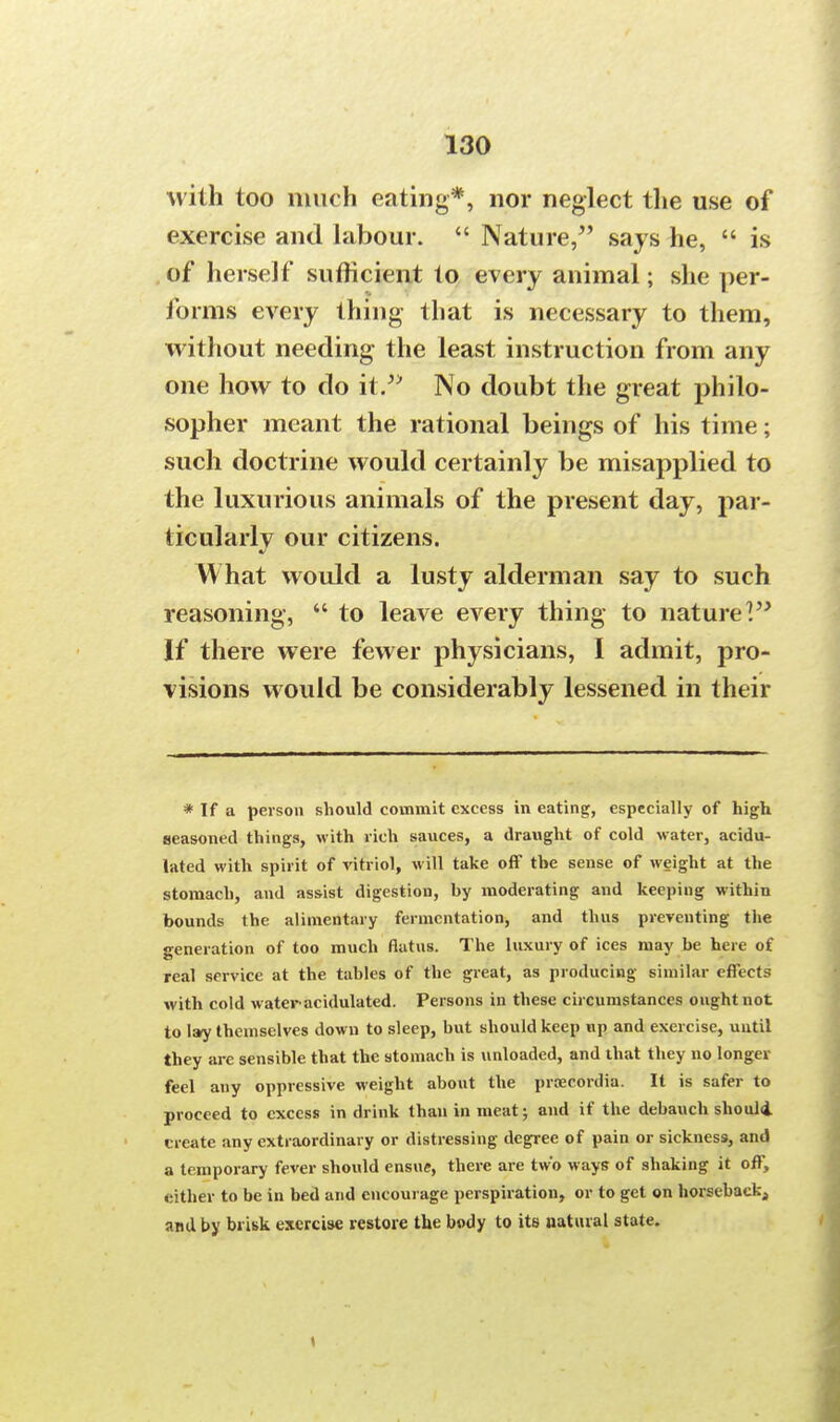 with too much eating*, nor neglect the use of exercise and labour.  Nature, says he,  is of herself sufficient to every animal; she per- forms every thing that is necessary to them, without needing the least instruction from any one how to do it. No doubt the great philo- sopher meant the rational beings of his time; such doctrine would certainly be misapplied to the luxurious animals of the present day, par- ticularly our citizens. What would a lusty alderman say to such reasoning,  to leave every thing to nature V* If there were fewer physicians, I admit, pro- visions would be considerably lessened in their * If a person should commit excess in eating, especially of high seasoned things, with rich sauces, a draught of cold water, acidu- lated with spirit of vitriol, will take off the sense of weight at the stomach, and assist digestion, hy moderating and keeping within bounds the alimentary fermentation, and thus preventing the generation of too much flatus. The luxury of ices may be here of real service at the tables of the great, as producing similar effects with cold water acidulated. Persons in these circumstances ought not to I»y themselves down to sleep, but should keep up and exercise, until they are sensible that the stomach is unloaded, and that they no longer feel any oppressive weight about the prcecordia. It is safer to proceed to excess in drink than in meat; and if the debauch should create any extraordinary or distressing degree of pain or sickness, and a temporary fever should ensue, there are two ways of shaking it off, either to be in bed and encourage perspiration, or to get on horseback4 and by brisk exercise restore the body to its natural state.