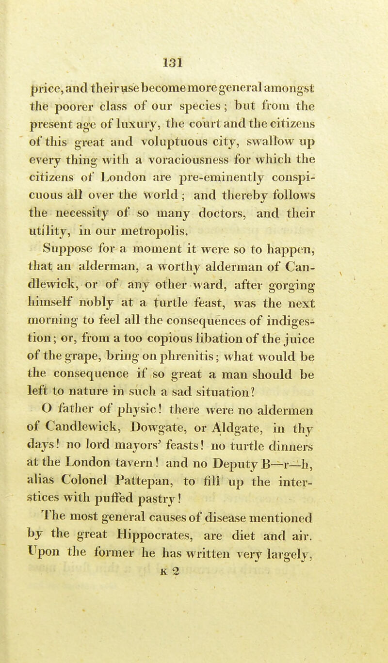 price, and their use become more general amongst the poorer class of our species; but from the present age of luxury, the court and the citizens of this great and voluptuous city, swallow up every thing with a voraciousness for which the citizens of London are pre-eminently conspi- cuous all over the world ; and thereby follows the necessity of so many doctors, and their utility, in our metropolis. Suppose for a moment it were so to happen, that an alderman, a worthy alderman of Can- dlewick, or of any other ward, after gorging himself nobly at a turtle feast, was the next morning to feel all the consequences of indiges- tion ; or, from a too copious libation of the juice of the grape, bring on phrenitis; what would be the consequence if so great a man should be left to nature in such a sad situation? O father of physic! there were no aldermen of Candlewick, Dowgate, or Aldgate, in thy days! no lord mayors' feasts! no turtle dinners at the London tavern! and no Deputy B—r—h, alias Colonel Pattepan, to fill up the inter- stices with puffed pastry! The most general causes of disease mentioned by the great Hippocrates, are diet and air. Upon the former he has written verv largely, K 2