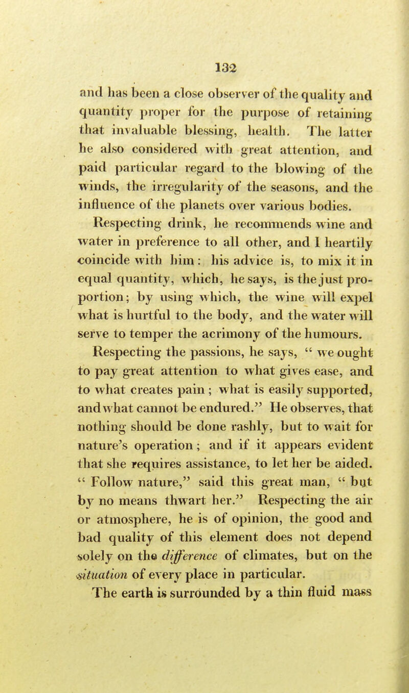 and has been a close observ er of the quality and quantity proper for the purpose of retaining that invaluable blessing, health. The latter he also considered with great attention, and paid particular regard to the blowing of the winds, the irregularity of the seasons, and the influence of the planets over various bodies. Respecting drink, he recommends wine and water in preference to all other, and 1 heartily coincide with him : his advice is, to mix it in equal quantity, which, he says, is the just pro- portion ; by using which, the wine will expel what is hurtful to the body, and the water will serve to temper the acrimony of the humours. Respecting the passions, he says,  we ought to pay great attention to what gives ease, and to what creates pain ; what is easily supported, and what cannot be endured. He observes, that nothing should be done rashly, but to wait for nature's operation; and if it appears evident that she requires assistance, to let her be aided.  Follow nature, said this great man,  but by no means thwart her. Respecting the air or atmosphere, he is of opinion, the good and bad quality of this element does not depend solely on the difference of climates, but on the situation of every place in particular. The earth is surrounded by a thin fluid mass