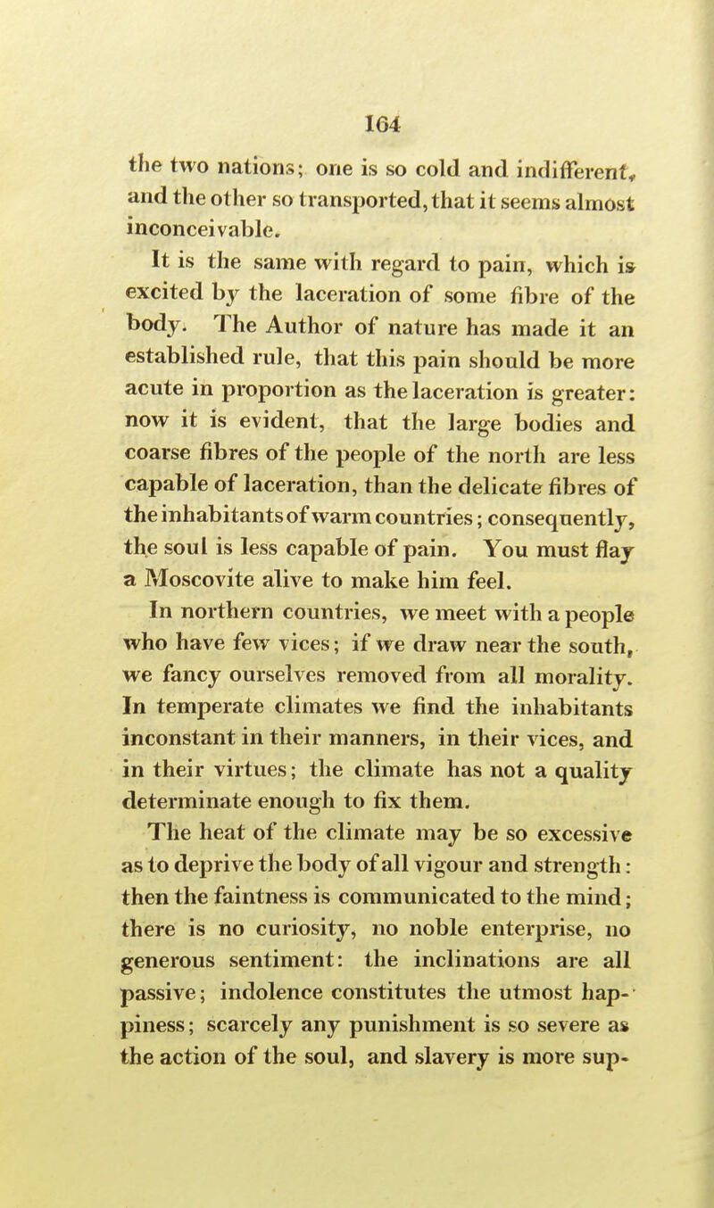 the two nations; one is so cold and indifferent* and the other so transported, that it seems almost inconceivable. It is the same with regard to pain, which is excited % the laceration of some fibre of the body. The Author of nature has made it an established rule, that this pain should be more acute in proportion as the laceration is greater: now it is evident, that the large bodies and coarse fibres of the people of the north are less capable of laceration, than the delicate fibres of the inhabitants of warm countries; consequently, the soul is less capable of pain. You must flay a Moscovite alive to make him feel. In northern countries, we meet with a people who have few vices; if we draw near the south, we fancy ourselves removed from all morality. In temperate climates we find the inhabitants inconstant in their manners, in their vices, and in their virtues; the climate has not a quality determinate enough to fix them. The heat of the climate may be so excessive as to deprive the body of all vigour and strength : then the faintness is communicated to the mind; there is no curiosity, no noble enterprise, no generous sentiment: the inclinations are all passive; indolence constitutes the utmost hap- piness ; scarcely any punishment is so severe as the action of the soul, and slavery is more sup-