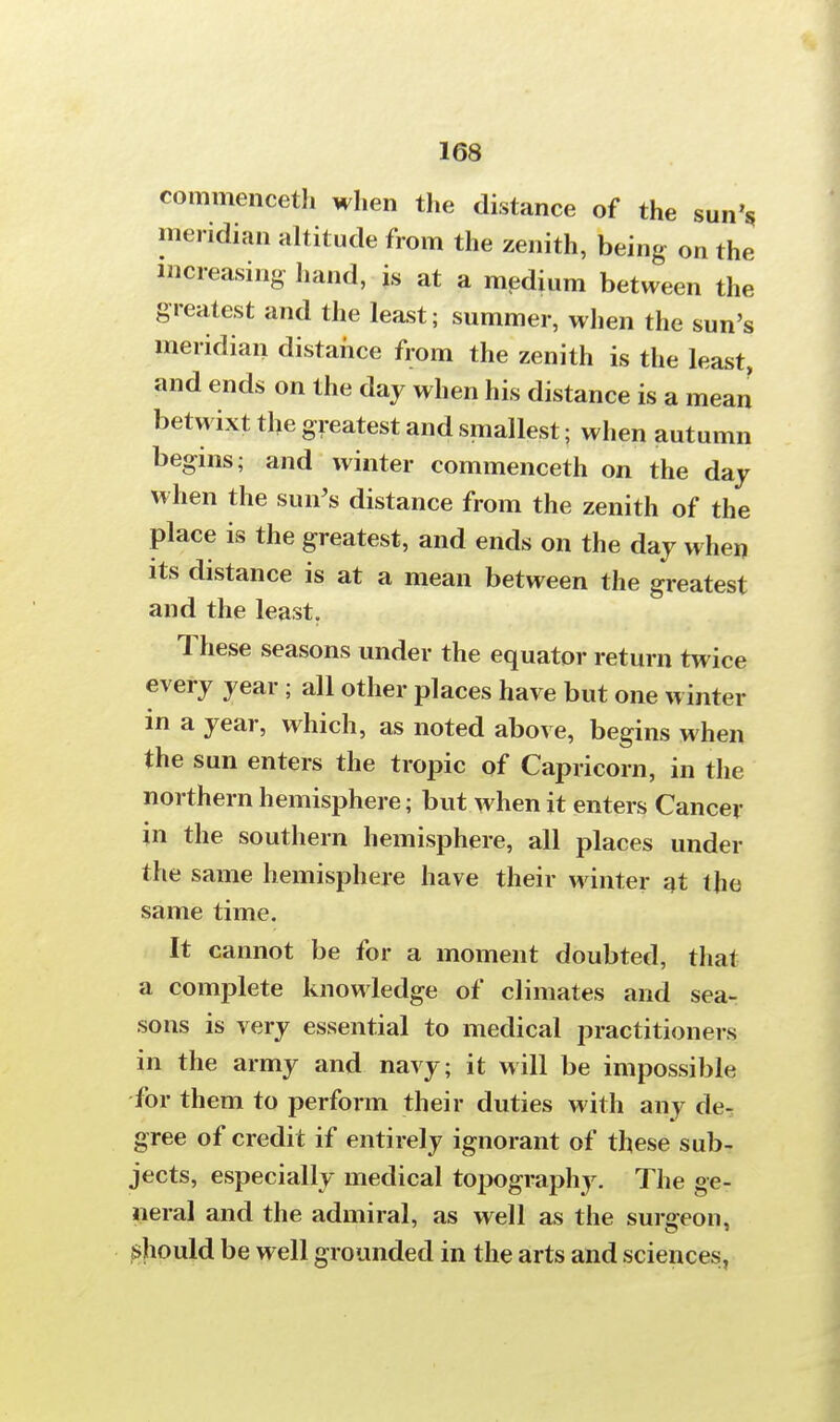 commenceth when the distance of the sun's meridian altitude from the zenith, being on the increasing hand, is at a medium between the greatest and the least; summer, when the sun's meridian distance from the zenith is the least, and ends on the day when his distance is a mean betwixt tlie greatest and smallest; when autumn begins; and winter commenceth on the day when the sun's distance from the zenith of the place is the greatest, and ends on the day when its distance is at a mean between the greatest and the least. These seasons under the equator return twice every year ; all other places have but one winter in a year, which, as noted above, begins when the sun enters the tropic of Capricorn, in the northern hemisphere; but when it enters Cancer in the southern hemisphere, all places under the same hemisphere have their winter at the same time. It cannot be for a moment doubted, thai a complete knowledge of climates and sea- sons is very essential to medical practitioners in the army and navy; it will be impossible for them to perform their duties with any de- gree of credit if entirely ignorant of these sub- jects, especially medical topography. The ge- neral and the admiral, as well as the surgeon, should be well grounded in the arts and sciences,