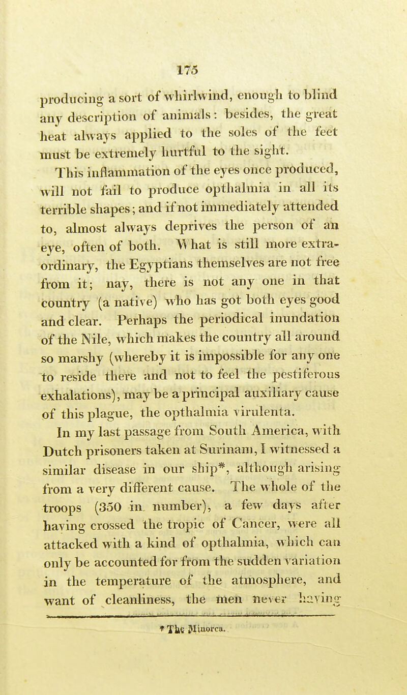 producing a sort of whirlwind, enough to blind any description of animals: besides, the great heat always applied to the soles of the feet must be extremely hurtful to the sight. This inflammation of the eyes once produced, will not fail to produce opthalmia in all its terrible shapes; and if not immediately attended to, almost always deprives the person of an eye, often of both. What is still more extra- ordinary, the Egyptians themselves are not free from it; nay, there is not any one in that country (a native) who has got both eyes good and clear. Perhaps the periodical inundation of the Nile, which makes the country all around so marshy (whereby it is impossible for any one to reside there and not to feel the pestiferous exhalations), may be a principal auxiliary cause of this plague, the opthalmia virulenta. In my last passage from South America, with Dutch prisoners taken at Surinam, I witnessed a similar disease in our ship*, although arising from a very different cause. The whole of the troops (350 in number), a few days after having crossed the tropic of Cancer, were all attacked with a kind of opthalmia, which can only be accounted for from the sudden variation in the temperature of the atmosphere, and want of cleanliness, the men never having *The Jliuorca.