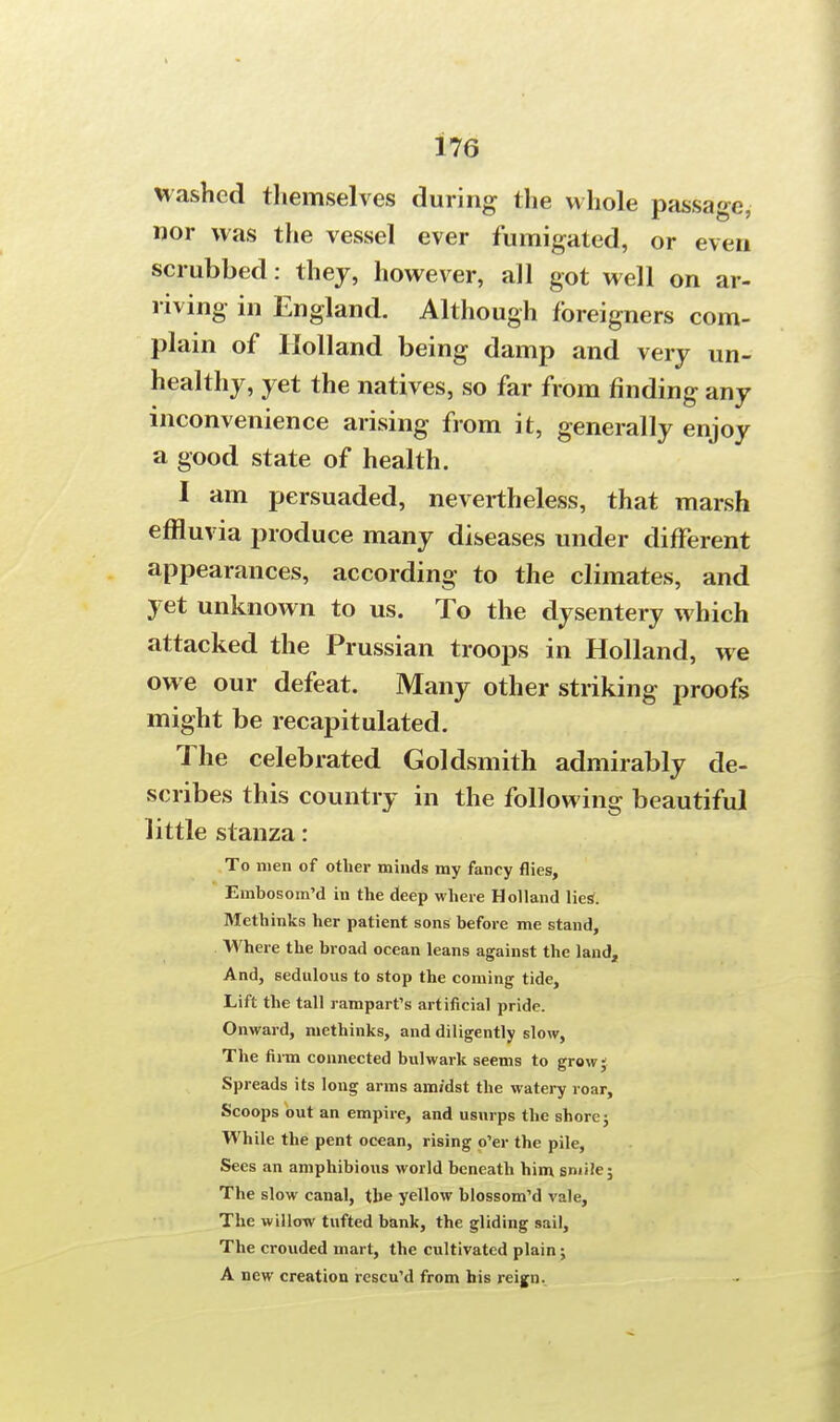 Hashed themselves during the whole passage, nor was the vessel ever fumigated, or even scrubbed: they, however, all got well on ar- riving in England. Although foreigners com- plain of Holland being damp and very un- healthy, yet the natives, so far from finding any inconvenience arising from it, generally enjoy a good state of health. I am persuaded, nevertheless, that marsh effluvia produce many diseases under different appearances, according to the climates, and yet unknown to us. To the dysentery which attacked the Prussian troops in Holland, we owe our defeat. Many other striking proofs might be recapitulated. The celebrated Goldsmith admirably de- scribes this country in the following beautiful little stanza: To men of other minds my fancy flies, Embosom'd in the deep where Holland lies*. Methinks her patient sons before me stand, Where the broad ocean leans against the land, And, sedulous to stop the coming tide, Lift the tall rampart's artificial pride. Onward, methinks, and diligently slow, The firm connected bulwark seems to grow ; Spreads its long arms am/dst the watery roar, Scoops out an empire, and usurps the shore j While the pent ocean, rising o'er the pile, Sees an amphibious world beneath him smile; The slow canal, the yellow blossom'd vale, The willow tufted bank, the gliding sail, The crouded mart, the cultivated plain ; A new creation rescu'd from his reign.