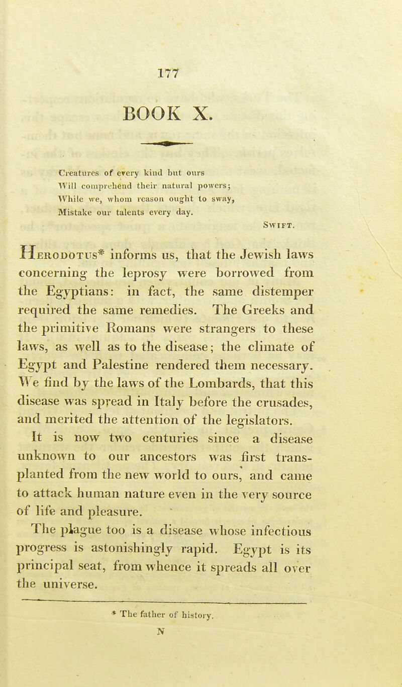 BOOK X. Creatures of every kind but ours Will comprehend their natural powers; While we, whom reason ought to sway, Mistake our talents every day. Swift. Herodotus* informs us, that the Jewish laws concerning the leprosy were borrowed from the Egyptians: in fact, the same distemper required the same remedies. The Greeks and the primitive Romans were strangers to these laws, as well as to the disease; the climate of Egypt and Palestine rendered them necessary. Me find by the laws of the Lombards, that this disease was spread in Italy before the crusades, and merited the attention of the legislators. It is now two centuries since a disease unknown to our ancestors was first trans- planted from the new world to ours, and came to attack human nature even in the very source of life and pleasure. The plague too is a disease whose infectious progress is astonishingly rapid. Egypt is its principal seat, from whence it spreads all over the universe. * The father of history. N