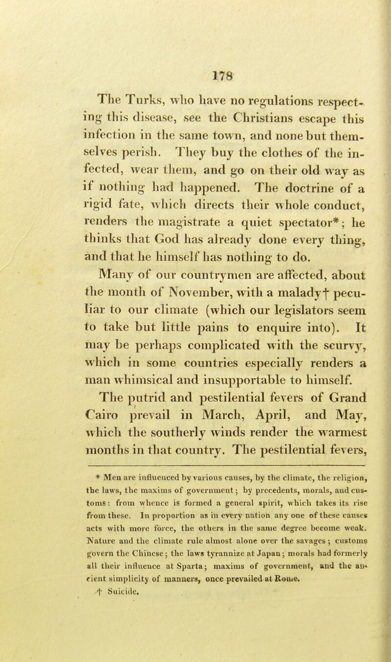 The Turks, who have no regulations respect- ing this disease, see the Christians escape this infection in the same town, and none but them- selves perish. They buy the clothes of the in- fected, wear them, and go on their old way as if nothing had happened. The doctrine of a rigid fate, which directs their whole conduct, renders the magistrate a quiet spectator*; he thinks that God has already done every thing, and that he himself has nothing to do. Many of our countiymen are affected, about the month of November, with a malady-j* pecu- liar to our climate (which our legislators seem to take but little pains to enquire into). It may be perhaps complicated with the scuny, which in some countries especially renders a man whimsical and insupportable to himself. The putrid and pestilential fevers of Grand Cairo prevail in March, April, and May, which the southerly winds render the warmest months in that country. The pestilential fevers, * Men are influenced by various causes, by the climate, the religion, the laws, the maxims of government; by precedents, morals, and cus- toms : from whence is formed a general spirit, which takes its rise from these. In proportion as in every nation any one of these causes acts with more force, the others in the same degree become weak. Nature and the climate rule almost alone over the savages; customs govern the Chinese; the laws tyrannize at Japan ; morals had formerly all their influence at Sparta; maxims of government, and the an- cient simplicity of manners, once prevailed at Rome. Suicide.