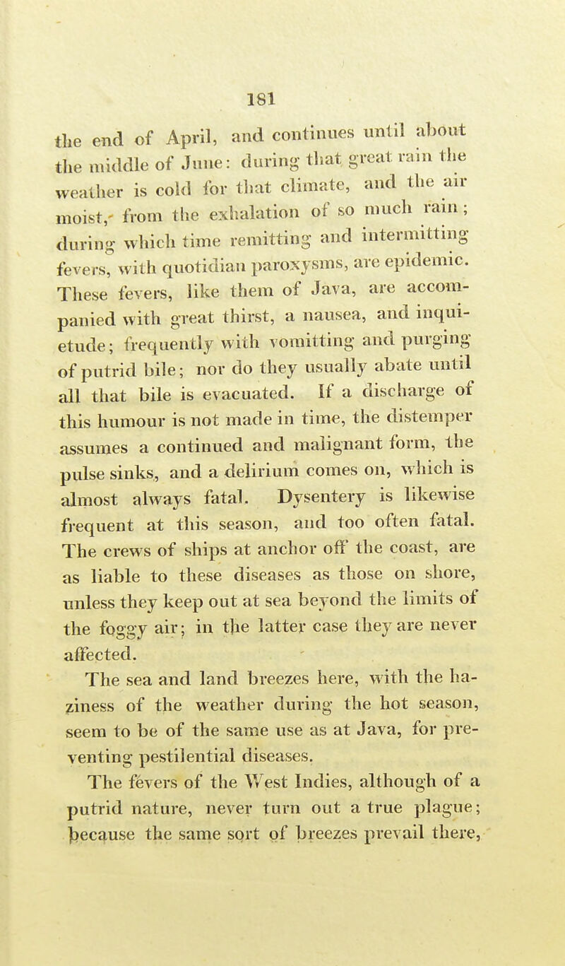 the end of April, and continues until about the middle of June: during- that great rain the weather is cold for that climate, and the air moist,- from the exhalation of so much rain; during which time remitting and intermitting fevers, with quotidian paroxysms, are epidemic. These fevers, like them of Java, are accom- panied with great thirst, a nausea, and inqui- etude ; frequently with vomitting and purging of putrid bile; nor do they usually abate until all that bile is evacuated. If a discharge of this humour is not made in time, the distemper assumes a continued and malignant form, the pulse sinks, and a delirium comes on, which is almost always fatal. Dysentery is likewise frequent at this season, and too often fatal. The crews of ships at anchor off the coast, are as liable to these diseases as those on shore, unless they keep out at sea beyond the limits of the foggy air; in the latter case they are never affected. The sea and land breezes here, with the ha- ziness of the weather during the hot season, seem to be of the same use as at Java, for pre- venting pestilential diseases. The fevers of the West Indies, although of a putrid nature, never turn out a true plague; because the same sort of breezes prevail there,