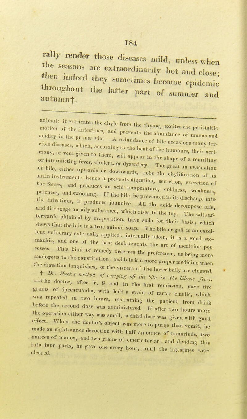 rally render those diseases mild, unless when the seasons are extraordinarily hot and close then tndeed they sometimes become epidemic throughout the latter part of summer and autumnf. animal: it extricates the chyle from rt,A „i motion of the intestine, ,„ri ^ ^ the ^'^c acidity i„ the ^ «» of mucus and mony, or vent <nven to th •„ humours, their acri- or in^ rnaittinV12 cl . '  * * 'l* °f * ***** n-nuuung aver, cholera, or dvsenterv - «f bile, up„,,.ds „ ,:„„,;„ lcrryobs ^ ' « « ««•»«■» ■MiniMtruraeirt, hence it „,„.„, ! ohyl.Oe.l.o,, „f iu «.» face, ,„„■ „SeS°n' ,ec,i,>n. ««*• »f terwards obtained by evaporation, have soda for their basis- whicl Shew8 that the bUe is a true q K h h . vulnerary externally applied: internally taken, it's a g o d 1. :iIC'z °;c;f ;he best deobst— * *« * . CS' TlS kUld °f re™«y deserves the preference, as bein, m0re analogous to the constitution 5 and bile is a more propc n.edi „ I Ihf '^T in ^bilious fL, -The doctor, after V. S. and in iU fi,8t ^ / - gnun. of ,pecacuanha, with half a grain of tartar emeti , which be7 repeated ,n two hours, restraining the patient from dri,lk before the second dose was administered. If after two hours more the operation either way was small, a third dose waS given with good effect. When the doctor's object was more to purge than vomit he made an cght-ounce decoction with half an ounce of tamarinds, two ill Pf 1U7\andtW0»--0f emetic tartar; and dividing this I/;' Pa,lSj hC gaVC M Uxe intestines were