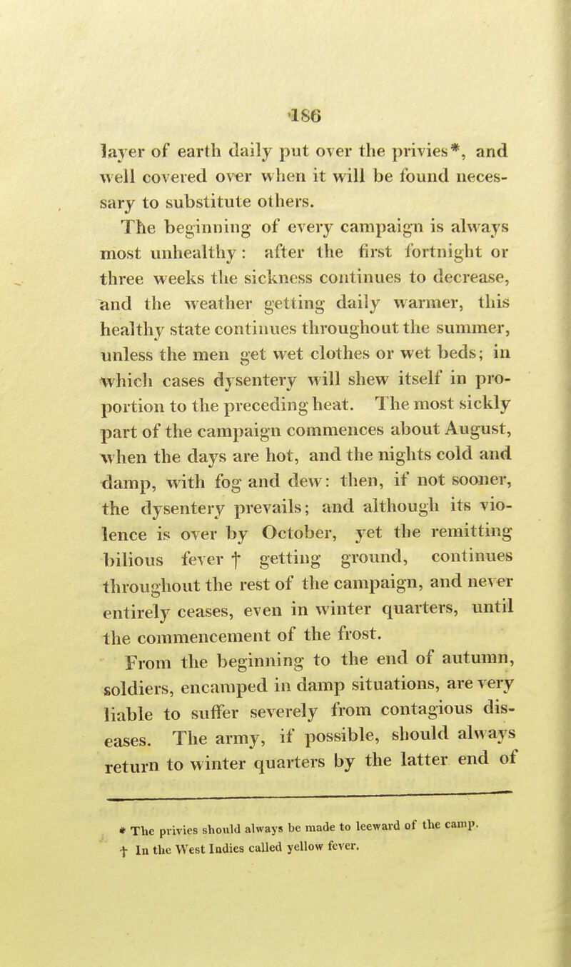 1S6 layer of earth daily put over the privies*, and well covered over when it will be found neces- sary to substitute others. The beginning of every campaign is always most unhealthy: after the first fortnight or three weeks the sickness continues to decrease, and the weather getting daily warmer, this healthy state continues throughout the summer, unless the men get wet clothes or wet beds; in which cases dysentery will shew itself in pro- portion to the preceding heat. The most sickly part of the campaign commences about August, when the days are hot, and the nights cold and damp, with fog and dew: then, if not sooner, the dysentery prevails; and although its vio- lence is over by October, yet the remitting bilious fever f getting ground, continues throughout the rest of the campaign, and never entirely ceases, even in winter quarters, until the commencement of the frost. From the beginning to the end of autumn, soldiers, encamped in damp situations, are very liable to suffer severely from contagious dis- eases. The army, if possible, should always return to winter quarters by the latter end of # The pvivies should always be made to leeward of the camp, t In the West Indies called yellow fever.